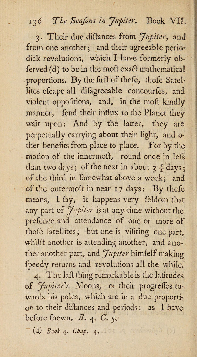 3. Their due didances from Jupiter, and from one another; and their agreeable perio- dick revolutions, which I have formerly ob- ferved (d) to be in the moft exa&lt;d mathematical proportions. By the firft of thefe, thofe Satel¬ lites efcape all difagreeable concourfes, and violent oppofitions, and, in the mod kindly manner, fend their influx to the Planet they wait upon: And by the latter, they are perpetually carrying about their light, and o- ther benefits from place to place. For by the motion of the innermod, round once in lefs than two days; of the next in about 3 — days ; of the third in fomewhat above a week; and of the outernlod in near 17 days: By thefe means, I fay, it happens very feldom that any part of Jupiter is at any time without the prefence and attendance of one or more of thofe fatelJites; but one is vifiting one part, whild another is attending another, and ano¬ ther another part, and Jupiter himfelf making fpeedy returns and revolutions all the while. 4. The laftthing remarkableis the latitudes of Jupiter's Moons, or their progrefles to¬ wards his poles, which are in a due proporti¬ on to their didances and periods: as I have before fliewn, B. 4. C. (4) Book 4. Chap. 4.