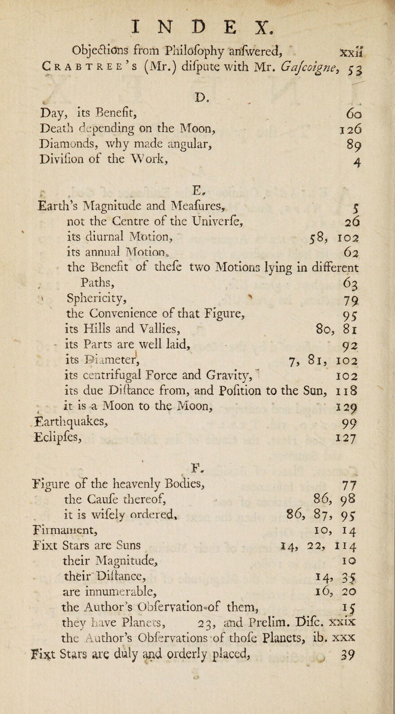 Objections from Phildfophy anfwered, Xxil Crabtree’s (Mr.) difpute with Mr. Gajcoigne, 5 3 Day, its Benefit, Death depending on the Moon, Diamonds, why made angular, Divifion of the Work, 60 126 89 4 Earth’s Magnitude and Meafures, 5 not the Centre of the Univerfe, 26 its diurnal Motion, 58, 102 its annual Motion, 62 the Benefit of thefe two Motions lying in different Paths, 63 ' Sphericity, &gt; 79 the Convenience of that Figure, 95 its Hills and Vallies, 80, 81 its Parts are well laid, 92 its Diameter, 7, 81, 102 its centrifugal Force and Gravity, 102 its due Di fiance from, and Pofition to the Sun, 118 it is ti Moon to the Moon, 129 Earth, quakes, 99 Eclipfes, 127 F. Figure of the heavenly Bodies, 77 the Caufe thereof, 86, 98 it is wifely ordered, 86, 87, 95 Firmament, 10, 14 Fixt Stars are Suns 14, 22, 114 their Magnitude, 1 o their Diftance, 14, 35 are innumerable, 16, 20 the Author’s Obfervation-of them, 1$ they have Planets, 23, and Prelim. Difc. xxix the Author’s Obfervations of thofe Planets, ib. xxx Ttsift Stars are duly and orderly placed, 39