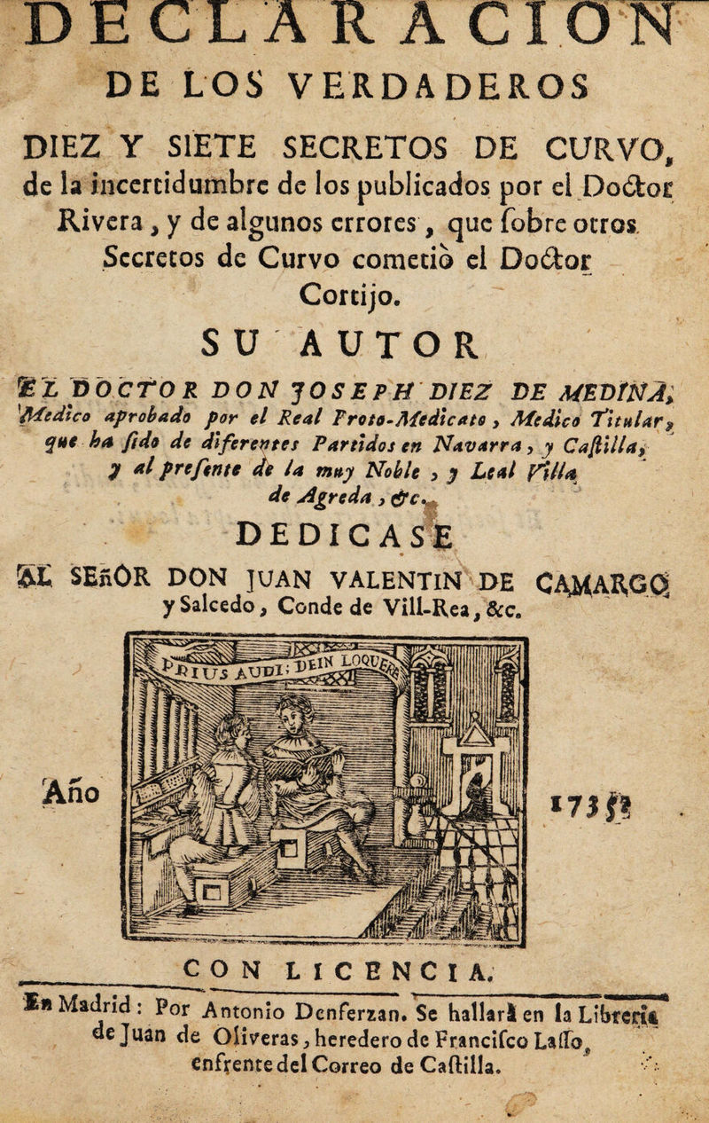 DE LOS VERDADEROS DIEZ Y SIETE SECRETOS DE CURVO, de la incertidumbre de los publicados por ei.Doótor Rivera, y de algunos errores, que fobre otros Secretos de Curvo cometió el Doíílor Cortijo. S U A UTO R poeto R DON ^OSEPH DIEZ DE MEDÍÑA^ ^Medico aprobado por el Real Froto-Aíedicate , Medicó titular^ qnt ha fido de diferentes Partidos en Navarra, y Cafiillao- y al prefent* ^ la muy Noble , y Leal Villa de Agreda, effe^ DEDICAS* SE SEñOR DON JUAN VALENTIN DE y Salcedo, Conde de ViU-Rea,&amp;c. C LICENCIA. I«Madrid: Por Antonio Denferian. Se hallar!en laLi de Juan de Oliveras, heredero de Francifeo LalFo^ enfrente del Correo de Cartilla. Año