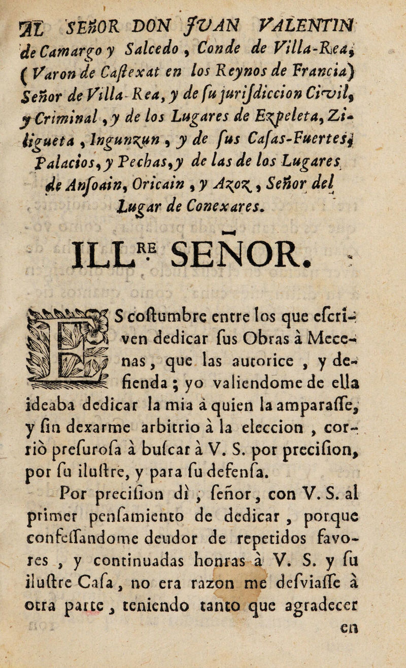 'SÉ»OR DON fVJN VALENTm de Carnario y Salcedo ^ Conde de Villa-Rea^ ( Varón de Caflexat en los Reynos de Francia) SeSor de Villa Rea, y de fu jurijdiccion Ct'viif y Criminal ,7 de los Lugares de E^eleta^ Zi» ligueta , Ingun^un , y de fus Cafas-Fuertes4 Talados^y Pechas^y de las de los Lugares^ de Anfootn^ Oricain , y A\oz,_, Señor del tifgar de Conexares. ILL*? SEÑOR. : S coftumbrc entre los que eferí- ven dedicar fus Obras á Mccc-¿ ñas, que las autorice , y de¬ fienda; yo valiéndome de ella ideaba dedicar la mia á quien la amparaíTe,' y fin dexarme arbitrio á la elección , cor¬ rió prefurofa a buícar a V. S. por precifion» por fu ilullré, y para fudefenfa. Por precilion di , feñor, con V. S. al primer penfamiento de dedicar , porque confeífandome deudor de repetidos favo¬ res , y continuadas honras á V. S. y fu iluftrc Cafa, no era razón me defviaífc á otra parte ^ teniendo tanto que agradecer