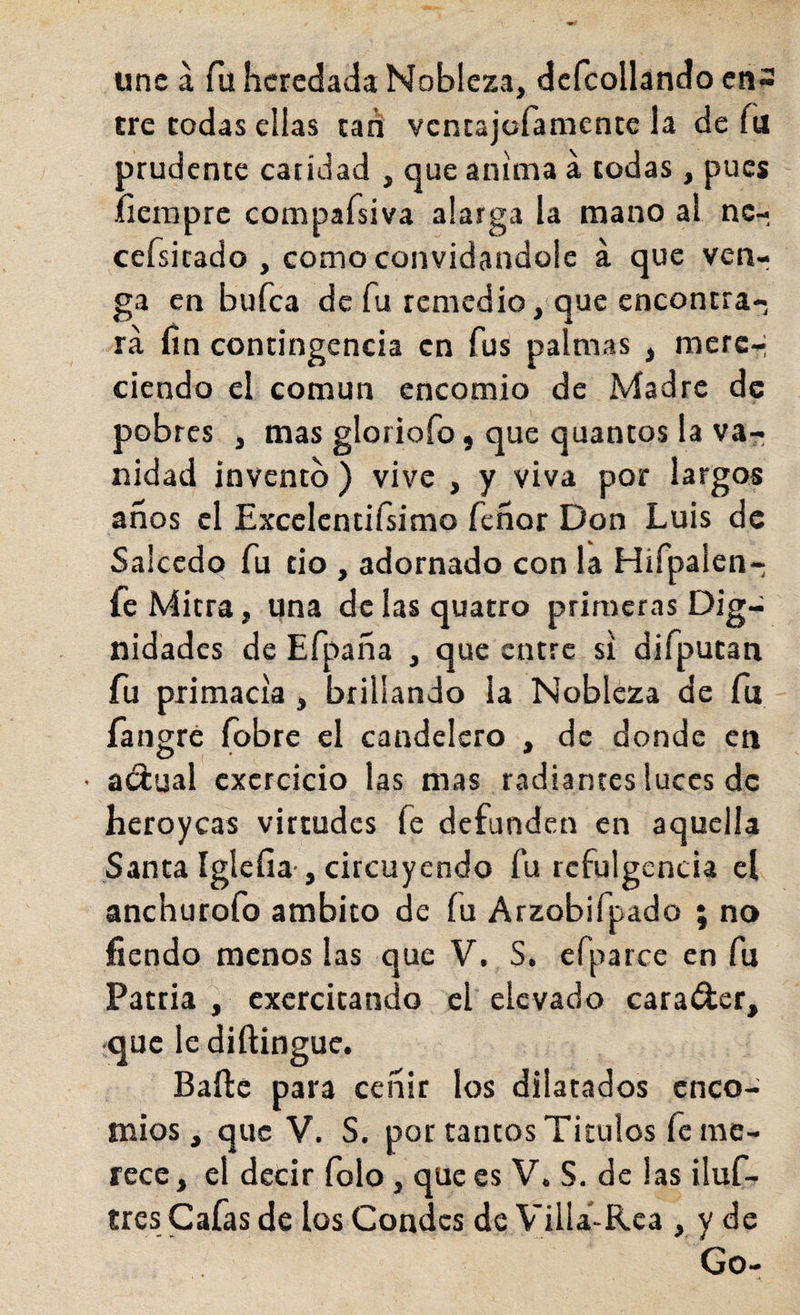 une á fu heredada Nobleza, dcfcollando cn3 tre todas ellas tari ventajofamente la de fu prudente caridad , que anima a todas , pues íieinpre compafsiva alarga la mano al nc- cefsitado , como convidándole á que venr ga en bufea de fu remedio, que encontra¬ rá lín contingencia en fus palmas , mere-- ciendo el común encomio de Madre de pobres , mas gloriofo, que quantos la va¬ nidad invento) vive , y viva por largos años el Excelcntiísimo feñor Don Luis de Salcedo fu tio , adornado con la Hifpalen- fe Mitra, una de las quatro primeras Dig¬ nidades de Efpaña , que entre si difputan fu primacía, brillando ia Nobleza de fu fangré (obre el candelcro , de donde en • adual cxcrcicio las mas radiantes luces de heroyeas virtudes fe defunden en aquella Santa íglefia-, circuyendo fu refulgencia el anchurofo ámbito de íu Arzobifpado ; no fiendo menos las que V. S. efparce en fu Patria, excrcitando el elevado carador, ■que le diftingue. Baile para ceñir los dilatados enco¬ mios, que V. S. por tantos Títulos fe me¬ rece, el decir folo, que es V. S. de las iluf- tres Cafas de los Condes de Villa-Rea , y de Go-