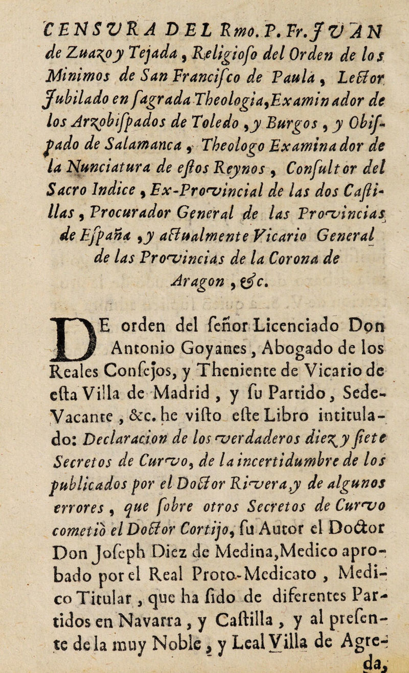 CEnSVtÁ DEL Emo.V.Er.JV'An de Zua\oy Tejada, K/eligiofo del Orden de los. Mínimos de San Francifco de Paula , Lefíor, jubilado en fagradaTheologia^Examinador de los Ar^bifpados de Toledo Burgos , y Obti¬ piado de SalamancaThe ologo Examina dor de la Nunciatura de efios Reynos , Confultor del Sacro Indice , Ex-Fronjincial de las dos Cajli- llas, Procurador General de las Pro-nincias^ de Efpaña ,jv añualmente Vicario General de las Pro'nincias de la Corona de Aragón , De orden del Tenor Licenciado Dpn Antonio Goyanes, Abogado de los Reales Confcjos, y Thcniente de Vicario de cfta Villa de Madrid , y fu Partido, Sede- Vacante , &c. he vifto efte Libro intitula¬ do: Declaración de los verdaderos diest^y Jiete Secretos de Curvo.^ de la incertidumbre de los publicados por el DoSlor Riveray de algunos errores , que fobre otros Secretos de Curvo cometió elDobfor Cortijo^ fu Autor el Doctor Don Jofcph Diez de Medina,Medico apro¬ bado por el Real Frota-Medicato , Medi-i co Titular, que ha íido de diferentes Par¬ tidos en Navarra, y Caftilla , y al prefen- te déla muy Noble, y Leal Villa de Agrc-i