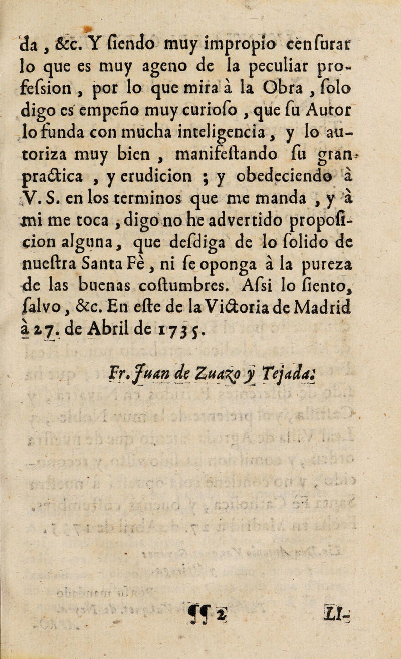 da , &amp;c. Y íícñdo muy impropia ccnTurar lo que es muy ageno de la peculiar pro- fefsion , por lo que mira á la Obra , Tolo digo es empeño muy curiofo , que fu Autor' lo funda con mucha inteligencia, y lo au¬ toriza muy bien , manifeftando fu gran- pra¿lica , y erudición ; y obedeciendo 'á ;V. S. en los términos que me manda , y ‘á mi me coca , digo no he advertido propofi* clon alguna, que defdiga de lo folido de nueftra Santa Fe, ni fe oponga á la pureza de las buenas coftumbres. Afsi lo fiento, falvo, &amp;c. En elle de la Vi(9:oriadc Madrid a ay. de Abril de lyjj.