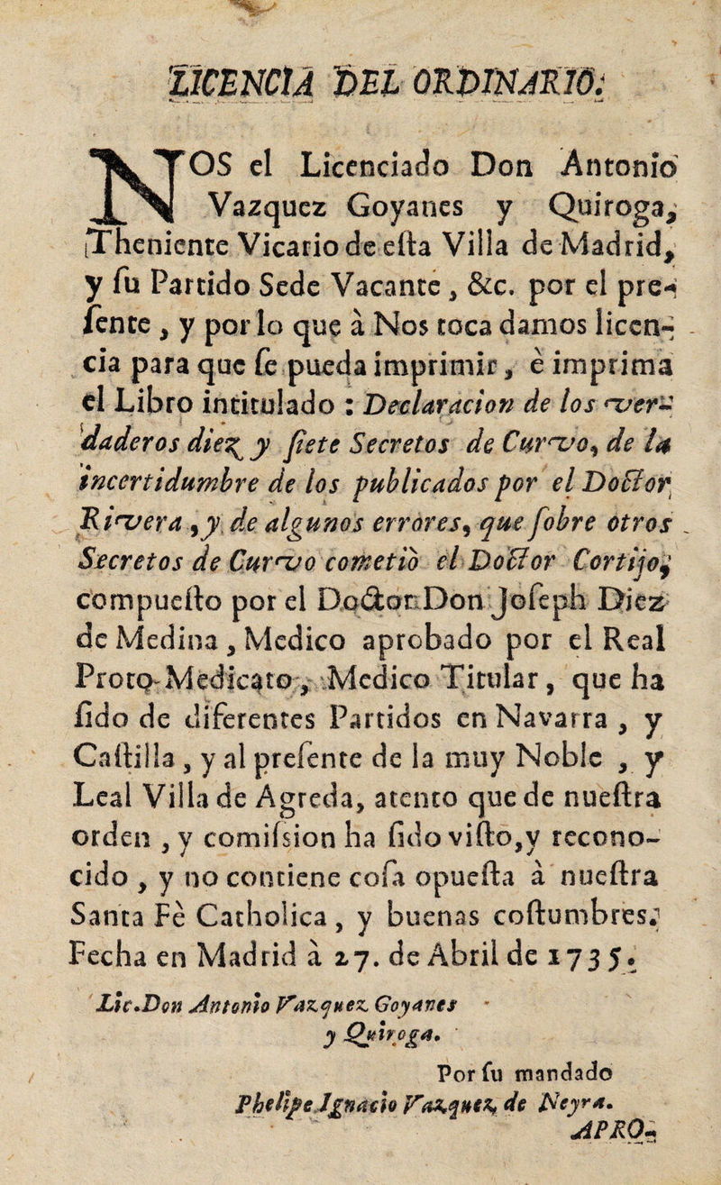 Nos el Licenciado Don Antonio’ Vázquez Goyanes y Quiroga, iTheniente Vicario de ella Villa de Madrid, y fu Partido Sede Vacante, &amp;c. por el pre-i /ente, y por lo que á Nos toca damos liccn-- - cia para que fe,pueda imprimir, é imprima el Libro intitulado i Deelaradon de los n/er-i daderos die^ y fíete Secretos de Cur'-vo^ de I4 tncerttdumbre de los publicados por el DoSior. Idiuera^yJ.e algunos errores^ que fobre otros . Secretos de Cur't/o cometió eí DoSíor Cortijo^ compueílo por el DoAocDon Jofcph Diez de Medina, Medico aprobado por el Real ProtQ-Médic^tov,Medico Titular, que ha íido de diferentes Partidos en Navarra , y Cartilla, y al prefente de la muy Noble , y Leal Villa de Agreda, atento que de nueftra orden ,y comiísion ha fidovift:o,y recono¬ cido , y no contiene cofa opuefta á nueftra Santa Fe Catholica , y buenas cortumbres; Fecha en Madrid a ij. de Abril de 1735. Llc^Don Antonio V’az.f^uez. Goynms • y Perfil mandado ThdhtJgnáoh de í^eyra. APRO^^
