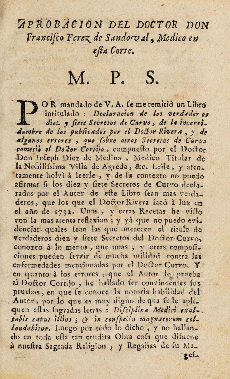 !^PKOBACION DEL DOCTOk DON francifcck Pere\de Sandonjal, Medico en efia Corte. M. P. S. ^ R mandado de V. A. fe me remitió un Lmra intitulado : Declaración de los verdader of diez, y flete Secretos de Curvo y de la Incerti.. dnrahre de l^s pHhlicados por el Do[lor Rivera , y de algunos errores y que fohre otros Secretos de Curvo romeño el Do^or Cortijo , compuefto por el Dodor Don jofcph Diez de Medina > Medico Titular de la Nobiliísima Villa de Agreda , &amp;c, Leile > y aten- *tamentc bolvi á leerle , y de fia contexto no puedo afirmar fi los diez y íiete Secretes de Cun^o decla¬ rados por el Autor de eñe Libro fean mas reída-, deros, que los que el DodorRivera facó a luz en cl año de 173a. Unas , y otras Recetas he rifto con la mas atenta reflexión 5 y ya que no puedo evi¬ denciar quales fean las que merecen el titulo de Verdaderos diez v flete Secretos del Dodor Curvo^ conozco á lo menos , que unas , y otras compofí- clones pueden fervir de mucha utilidad contra las enfermedades mencionadas por el Dedor Curvo. Y en qllanto á los errores , que el Autor le. prueba al Dodor Cortijo , he hallado fer convincentes fus pruebas , en que fe conoce la notoria habilidad del . Autor, por lo que es muy digno deque fe le apli-. quen eftas fagradas letras : DlfctpHna Medid exal* . tabit capuz lillas y ^ In confpecfu magnatorum colm iaudahhur* Luego por todo lo dicho , y no hallan¬ do en toda efta tan erudita Obra cofa que difuene á nueflra Sagrada Religión > y Regalías de fu ]^ía-