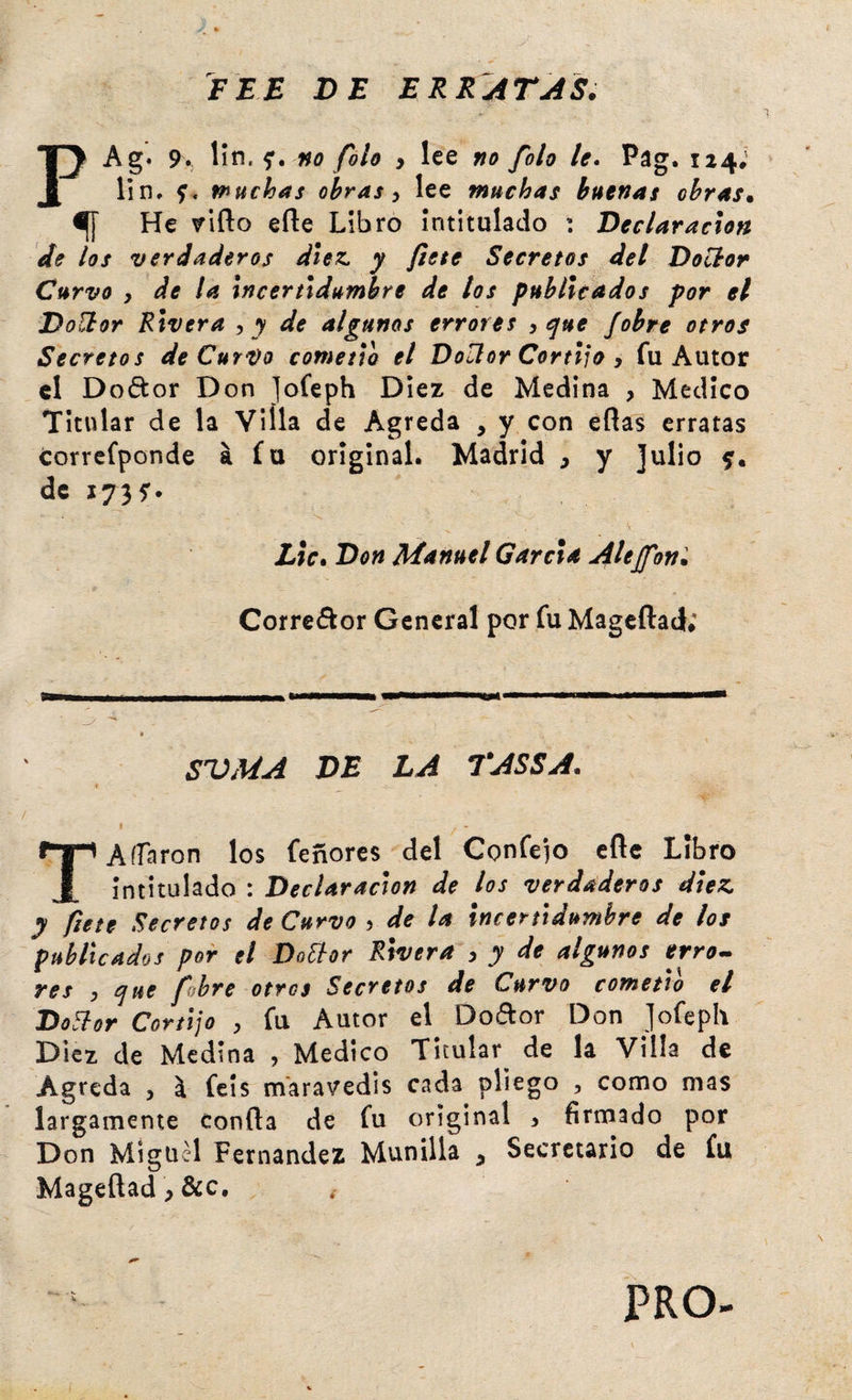 FEE DE ERRATAS. PAg« 9. \\r\, no folo y lee no folo le. Pag. 124; lin. Pinchas obras y lee muchas buenas obras. ^ He riño erte Libro intitulado : Declaración de los verdaderos diez, y fíete Secretos del Doclor Curvo y de la Incertldumbre de los publicados por el Doüor Rivera y y de algunos errores y e¡ue ¡obre otros Secretos de CurVo cometía el Doüor Cortijo y fu Autor el Doótor Don Jofeph Diez de Medina , Medico Titular de la Villa de Agreda , y con eflas erratas corrcfponde á fu original. Madrid y y Julio de X73f. Lie. Don Manuel García Alejfoní Corredor General por fu Mageílad; SVMA DE LA TASSA. i T A fiaron los feñores del Confeso eñe Libro intitulado : Declaración de los verdaderos diez, y fíete Secretos de Curvo y de la Incertldumbre de los publicados por el Doüor Rivera y y de algunos erro.» res y íjue fhre otros Secretos de Curvo cometió el Doüor Cortijo y fu Autor el^ Dodor Don jofeph Diez de Medina , Medico Titular de la Villa de Agreda y ^ feís maravedís cada pliego , como mas largamente confta de fu original > firmado por Don Miguel Fernandez Munilla y Secretario de fu Mageftad y &amp;c. PRO