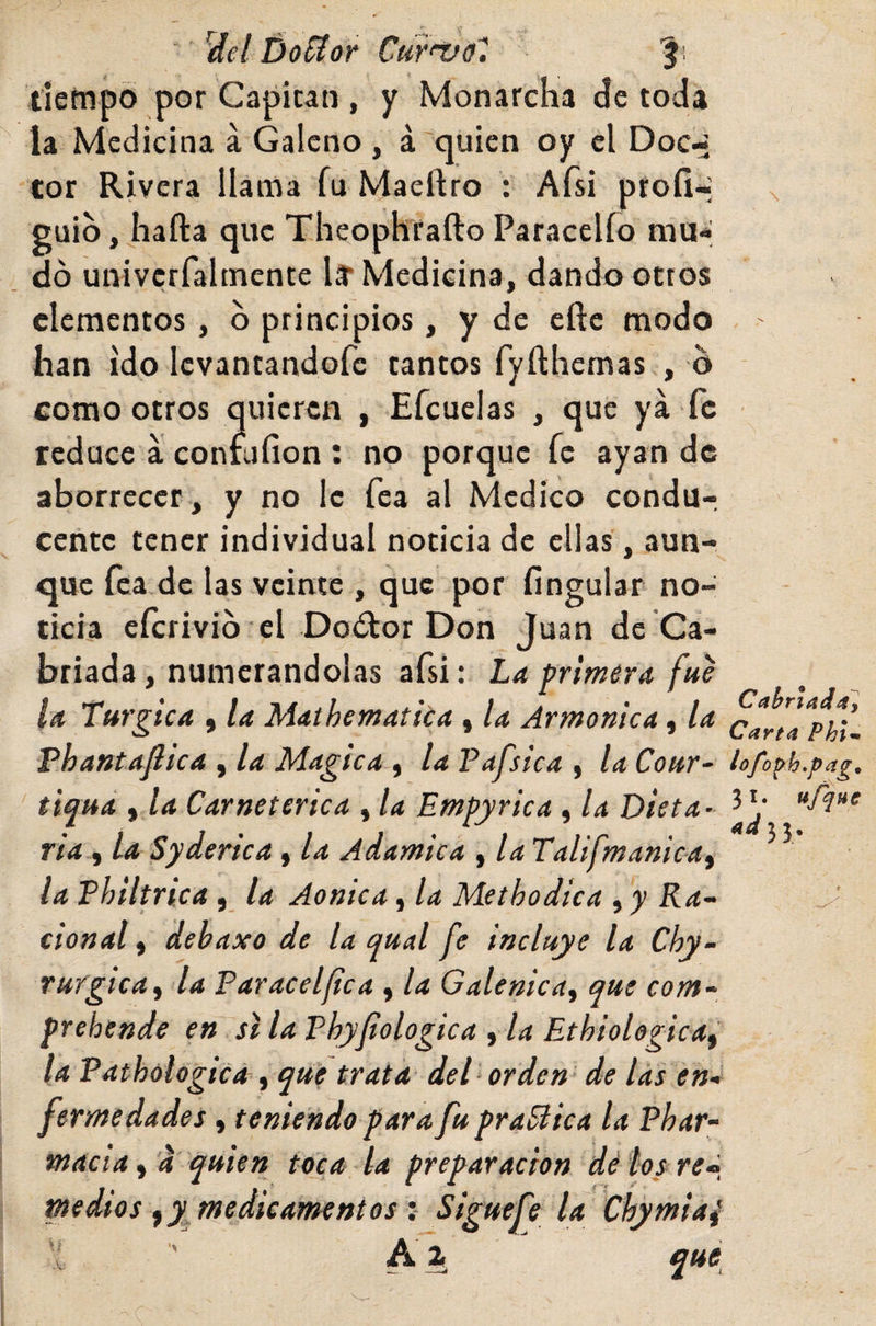 ’idel DoSíor Curáfol tiempo por Capitán , y Monarcha cíe toda la Medicina á Galeno , á quien oy el Doc-* cor Rivera llama fu Maeftro : Afsi proíl-; x guio, hafta que Theophrafto Paracelío mu-; do univcrfaltnente lar Medicina, dando otros elementos, b principios, y de efte modo han ido Icvantandofc tantos fyfthemas , b como otros quieren , Efcuelas , que ya fe reduce a confufion : no porque fe ayan de aborrecer , y no le fea al Medico condur centc tener individual noticia de ellas, aun¬ que fea de las veinte , que por fíngular no¬ ticia cícrivib el Doótor Don Juan de Ca¬ briada , numerándolas afsi: La primera fue la Turgica , la M’aíhematica , la Armónica, la cartl^Hl Fhantafiica , la Magica , la Pafsica , la Cour- lofo^h.pag, tiqua fia Carnet erica , la Empyrica , la Dieta- ^ V ria , la Sydertca , la Adámica , la Talifmanicaf ^ ^ la Philtrica, la Aonica, la Methodica , y Ra- ^ cional f debaxo de la qual fe incluye la Chy- ruígícaf la Paracelfca , la Galenicaf que com- prebende en si la Phyjiologica , la Ethiologicai la Pathologica f que trata del‘ orden- de las en-' fermedades, teniendo para fu pr aplica la Phar¬ macia ^'a quien toca la preparación dé loyre^, medios fy^medieamentos i Siguefe la Chymiaí ' Ai f