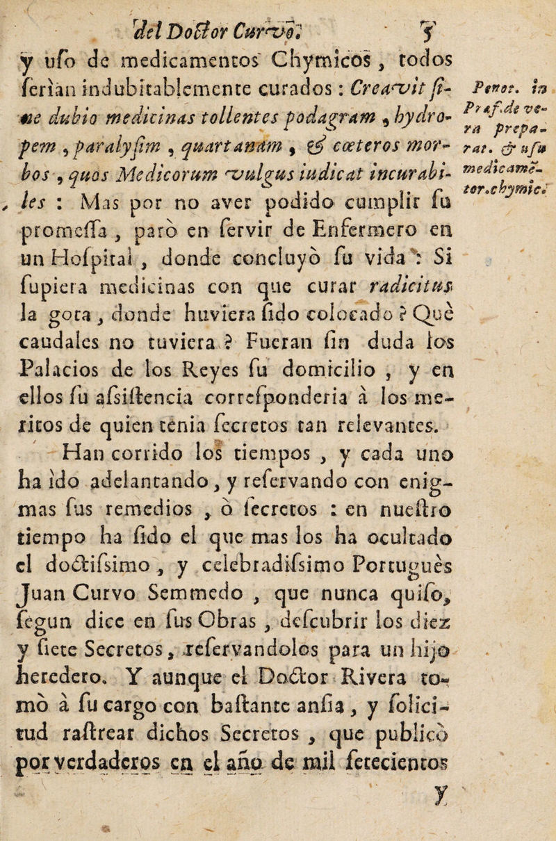 ^det Dofíor Cur^ú^ Y y ufó de medicamentos' Chymicos, todos ferian indubitablemente curados: CrcAnjit «e dubio medicinas tollentes poda^ram , hydro- pem ^paralyíim , quartanam , ^ costeros mor^- hos , qtios Medicorutn 'zxtlgus iudicat incurabi- les : Mas por no aver podido cumplir fu promeíTa , paró en fervir de Enfermero en un Hofpitai , donde concluyó fu vida*: Si fupiera medicinas con que curar radicittts la gota , donde huviera (ido colocado ? Qué caudales no tuviera ? Fueran fin duda los Palacios de los Reyes fu domicilio , y en ellos fu aísiílencia corrcfponderia a los mé¬ ritos de quien tenia fecretos tan relevantes. Han corrido los tiempos , y cada uno ha ido adelantando, y refervando con enig¬ mas fus reinedios , ó Iccrctos : en nueftro tiempo ha íido el que mas los ha ocultado el doólifsimo'j y celebradifsimo Portugués Juan Curvo Semmedo , que nunca quilo, fegun dice en fus Obras , defeubrir los diez O ' y flete Secretos, jcfervandolos para un hijo heredero, Y aunque el Doólor Rivera tor mó á fu cargo con bailante anfia, y foiiei- tud raílrear dichos Secretos , que publicó por verdaderos en daño de mil fetecientos PgnsT» ¡n Ftáf.de vC'- rá prepa^^ rat. ufi» medícame--