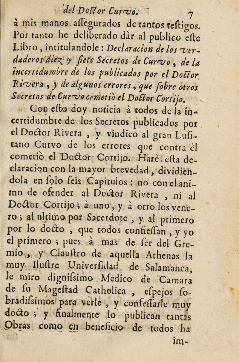 ■ del DoSior CuT'voi -y a mis manos. aíTegurados de tantos íeflioos. Por tanto he deliberado dar al publico cite Libro, intitulándole: Declaración de los uer- daderos'diex- f fiet'e Secretos de Curra o , de U 'incertidumbre de los publicados por el DoSíor a y y de algunos errores j epue Jobre otros Secretos de. Cur'X^o cfímetio el Doiior Cortijo. Cop efta doy noticia á todos de la in- ccrtidumbte.de . los Secretos publicados por eiDodtor Rivera , y vindico aLgran Lufi- tano Curvo de los errores que centra éi cometió el Dodor Cortijo. .Haré í cita de¬ claración con la mayor brevedad/ dividién¬ dola en Tolo feis Capitulos: no con el ani¬ mo de ofender al Dodor Rivera , ni al Dodor Cortijo j a uno , y á otro los vene¬ ro j al ultimo por Sacerdote , y al primero por lo dodo , que todos confieíTan , y yo cl primero i pues á.mas de fer del Gre- mio,, y‘ Cláuftro de aquella Athenas la muy., Iluítrc Univerfidad de Salamanca, le miro dignirsimo Medico de Camara de fu Mageltad Catholica , efpejos fo- bradiísinios para verle , y confeíTarle muy dodo •, y finalmente lo publican tantas Qbras como ^n beneficio d,e todos ha im-