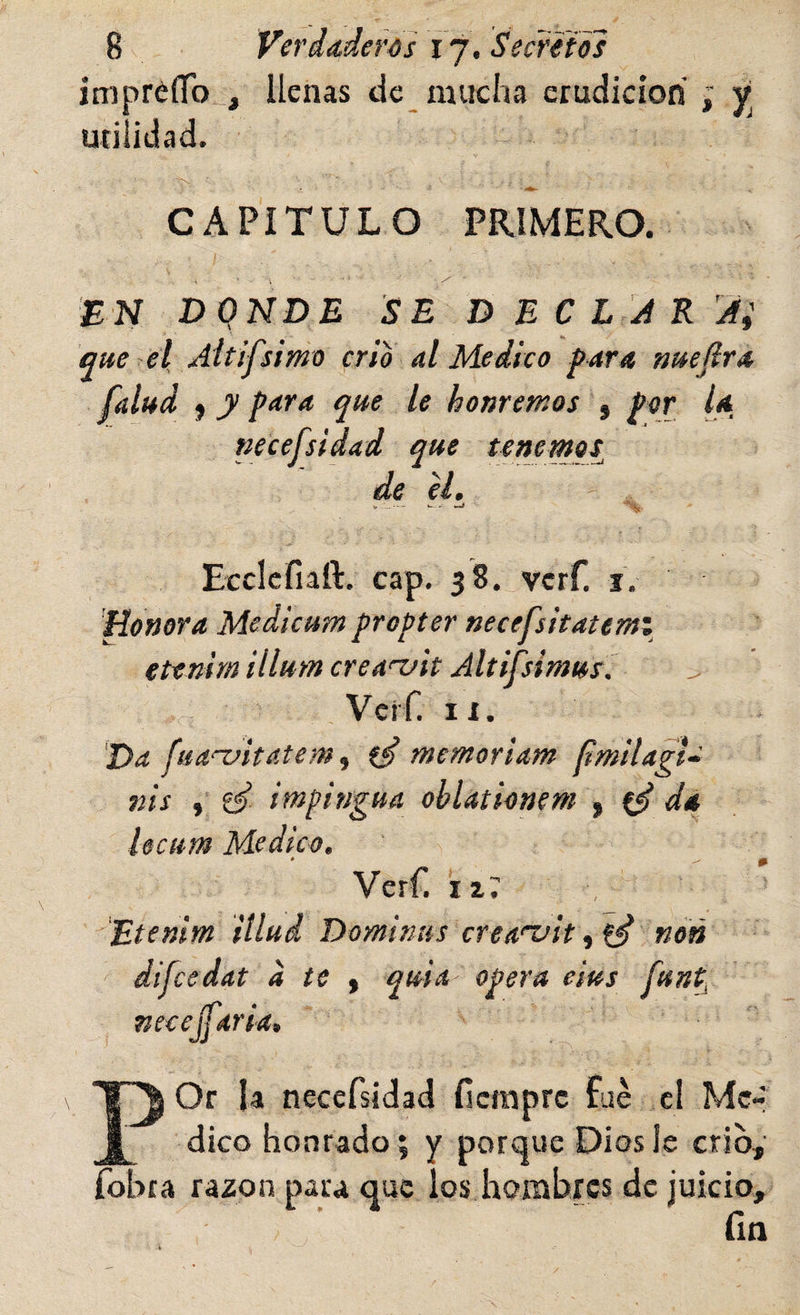 impréíTo^, llenas de mucha erudición ; v utilidad. CAPÍTULO PRIMERO. ÍN DONDE SE DEC LJK’^Ai que el, Aitifsimo crio al Medico para nuejira falud f y para que le honremos , por U necefsidad que tenemos^ de el. m Ecciefiaft. cap. 38. vcrf. i. Honor a Medicum propter necefsitatemi etenirn illum creaofit Altifsimus. VcíT. II. Da fua^itatem ^ memoriam limilagi» nis , impingua ohlationem ^ ^ da hcum Medico, Verf. iz7 Etenirn illud Dominus crea'vitnoñ difcedat a te ^ quia opera eius Cuntí necejfaria, POr U necefsidad ficmprc fué el Mc-^ dico honrado; y porque Dios le crio, fobra ra2on para que los hombres de juicio, fin