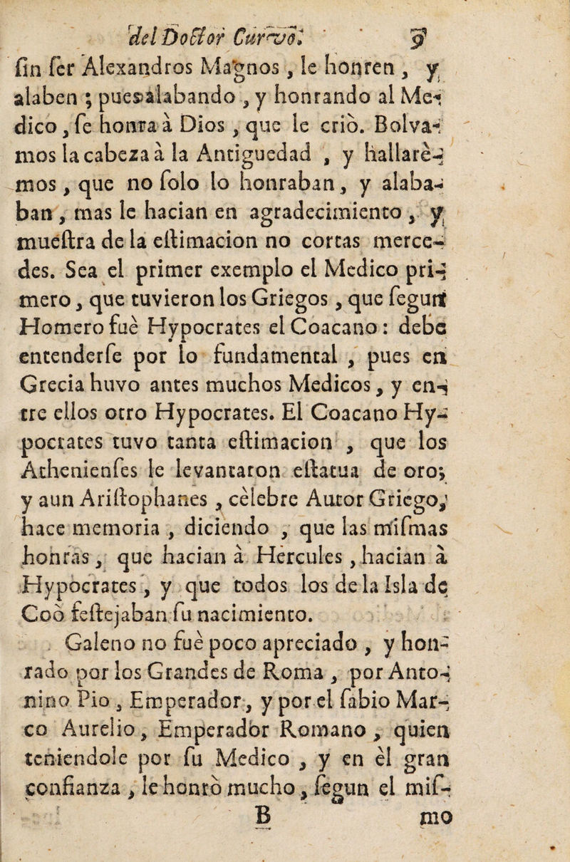 'del Do flor Cúfvol ’ ' p’ fin fer Alexandros Ma'gnos, Ic honren , y; alaben ; puesalabando , y honrando al Me-» dicOjfe honra'a Dios, que le crio. Bolva-; mos la cabeza á la Antigüedad , y hallaré-; naos, que no folo lo honraban, y alaba¬ ban , mas le hacían en agradecimiento, y muéftra de la ertimacion no cortas mercc~ des. Sea el primer exemplo el Medico priq mero, que tuvieron los Griegos, que fegunt Homero fue Hypocrates elCóacano: deBc entenderfe por lo fundamental , pues en Grecia huvo antes muchos Médicos, y cn-j tre ellos otro Hypocrates. El Coacano Hy- poetares tuvo tanta eftimacion , que ios Athenienfes le levantaron eftatua de oroj y aun Arirtophanes, célebre Autor Griego; hace memoria , diciendo , que las m'ifmas hohras, que hacían á Hércules, hacían á Hypocrates , y que todos los déla isla de Coó feftejaban fu nacimiento. Galeno no fue poco apreciado , y hon¬ rado por los Grandes de Roma , por Anto-; nino Pío , Emperador, y por el fabio Mar¬ co Aurelio, Emperador Romano, quien teniéndole por fu Medico , y en él gran confianza , le honro mucho, íegun el mif-i ' B nio