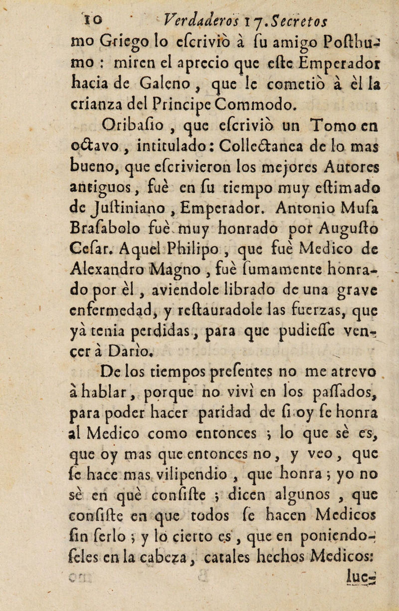lo ■ Verdaderos ij.Secretos mo Gíicgo lo cfcrivib á fu amigo Poílhu-: mo : miren el aprecio que eftc Emperador hacia de Galeno, que le cometió a el la crianza del Principe Commodo. Oribafio , que eferivib un Tomo en ©¿lavo , intitulado: Collc¿lanea de lo mas bueno, que eferivieron los mejores Autores atitiguos, fue en fu tiempo muy eftimado de Juftiniano , Emperador. Antonio Mufa Brafabolo fue. muy honrado por Augufto Cefar, Aquel Philipo , que fue Medico de Alexandro Magno , fue fumamente honra¬ do por él, aviendole librado de una grave enfermedad, y reftauradole las fuerzas, que ya tenia perdidas , para que pudieíTc ven¬ cerá Darío, De los tiempos prefentcs no me atrevo áhablar, porque ño viví en los paíTados, para poder hacer paridad de fi.oy fe honra al Medico como entonces j lo que sé es, que oy mas que entonces no, y veo, que fe hace mas vilipendio , que honra ; yo no sé en qué confiftc 5 dicen algunos , que eonfifte en que todos fe hacen Médicos fin ferio j y ló, cierto e.s', que en poniendo-; ícles en la cabcía, cátales hechos Médicos: c' ' luc