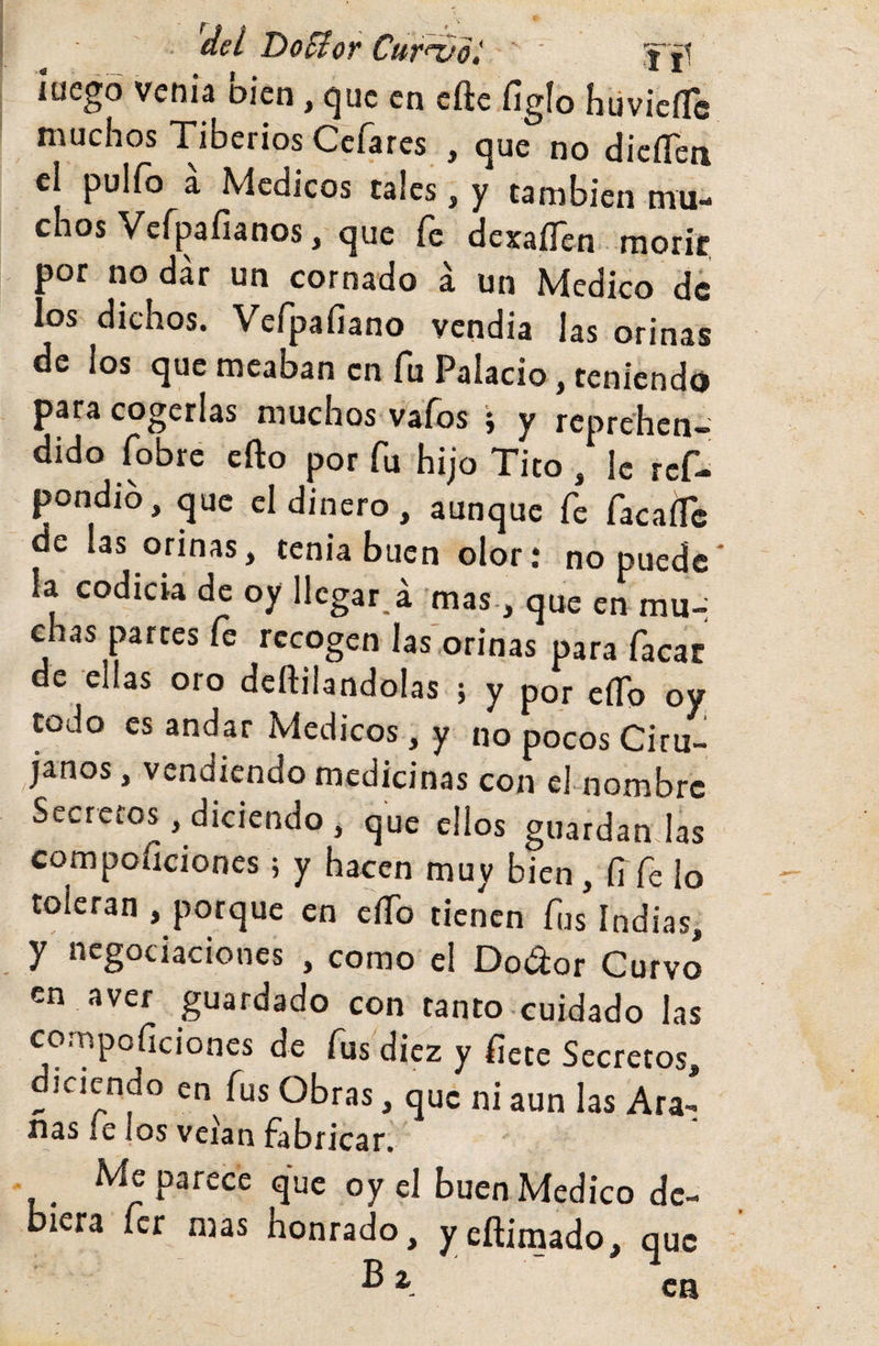 del Do^or Cut^*oí  ' 'f' jl lücgó vcíiiá DÍen, c^uc en eftc fíglo hüvicíTb muchos Tiberios Ceísres , oue no dicíTeii el pulfo i Médicos cales ! ? cambien „™. chos Vcípafianos, que fe dexaíTen morir por no dar un cornado á un Medico de los dichos. Vefpafiano vendia las orinas de ios que meaban en fu Palacio, teniendo para cogerlas muchos vafos i y reprehen¬ dido fobre efto por fu hijo Tito , ic ref- pondib, que el dinero, aunque fe facafli: de las orinas, tenia buen olor: no puede la codicia de oy llegar, á mas-, que en mu-; chas partes íe recogen las orinas para facac de ellas oro deftilandolas ; y por eíTo oy todo es andar Médicos, y no pocos Ciru¬ janos , vendiendo medicinas con ehnombrc Secretos, diciendo , que ellos guardan las compoíiciones; y hacen muy bien, fi fe lo toleran , porque en cíTo tienen fus Indias, y negociaciones , como el Dodor Curvo en aver guardado con tanto cuidado las compoíiciones de fus diez y fíete Secretos, diciendo en fus Obras, que ni aun las Ara- ñas íe Jos veian fabricar. Me parece que oy el buen Medico de¬ biera fer mas honrado, yeftimado, que ^ ca