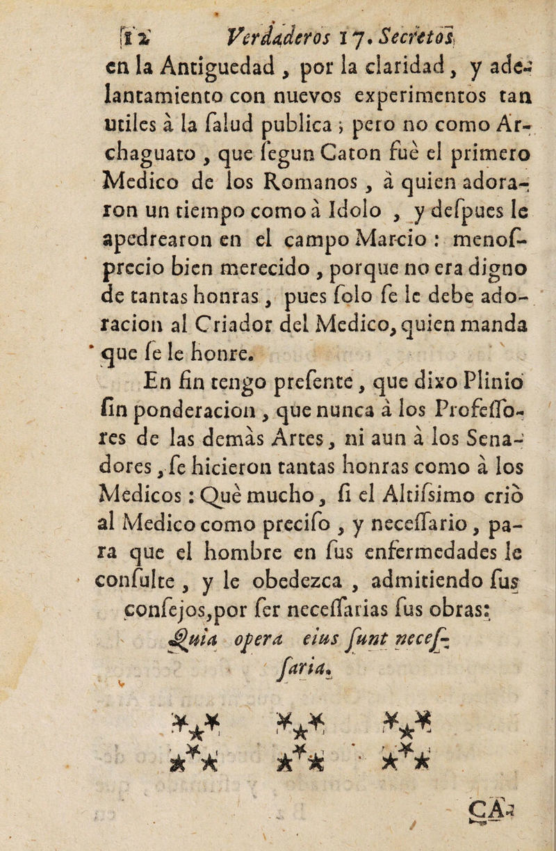 en U Antigüedad , por la claridad, y ade¬ lantamiento con nuevos experimentos tan Utiles á la Talud publica; pero no como Ar- chaguato , que fegun Catón fue el primero Medico de los Romanos, á quien adora¬ ron un tiempo como á Idolo , y defpucs Ic apedrearon en el campo Marcio : menoT- prccio bien merecido, porque no era digno de tancas honras, pues Tolo fe le debe ado¬ ración al Criador del Medico, quien manda * que fe le honre. En fin rengo prefente, que dixo Plinio fin ponderación, que nunca á los ProfeíTo- res de las demás Artes, ni aun á los Sena¬ dores , fe hicieron tantas honras como á los Médicos: Qué mucho, fi el Altifsimo crio al Medico como prcciío , y neceíTario, pa¬ ra que el hombre en fus enfermedades le confulte , y le obedezca , admitiendo fus confejos,por fer neccíTarias fus obras: ' opera, eius funt necej^ ' /arta» V ~ -