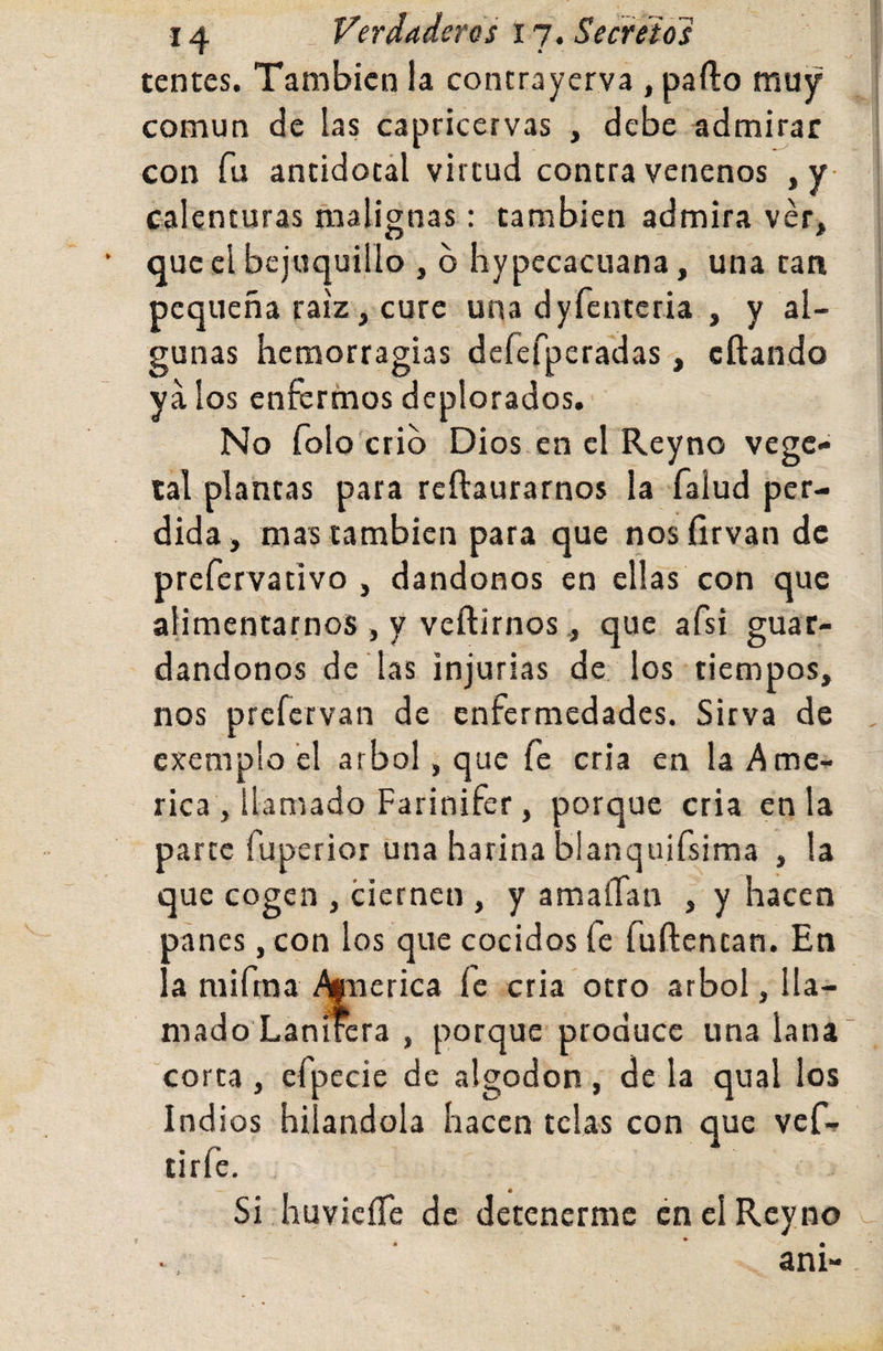 tentes. También la contrayerva , parto muy común de las capricervas , debe admirar con fu antidocál virtud contravenenos ,y calenturas malignas: también admira ver, que el bejuquillo , b hypecacuana, una tan pequeña raíz, cure una dyfenteria , y al¬ gunas hemorragias defefperadas, eftando ya los enfermos deplorados. No folo'crib Dios en el Reyno vege¬ tal plantas para reftaurarnos la faiud per¬ dida , mas también para que nos firvan de prefervativo , dándonos en ellas con que alimentarnos , y vertirnosque afsi guar¬ dándonos de las injurias de los tiempos, nos prefervan de enfermedades. Sirva de exemplo el árbol, que fe cria en laAme- rica , llamado Farinifer, porque cria en la parte fuperior una harina blanquifsima , la que cogen , ciernen , y amaíTan , y hacen oánes , con los que cocidos fe furtentan. En ' a niifrna %Tierica fe cria otro árbol, lla¬ mado Lanircra , porque produce una lana corta , efpecie de algodón, de la qual ios Indios hilándola hacen telas con que vef- tirfe. Si huvicíTe de detenerme en el Reyno » ani-