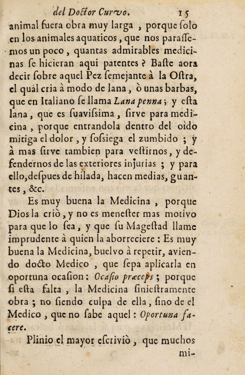 del DoUor Cur>'vo. i 5 animal fuera obra muy larga , porque folo en los animales aquaticos, que nos paraíTe- rnosunpoco, quantas admirables medici¬ nas fe hicieran aqui patentes ? Baftc aora decir fobre aquel Pez femejante a la Oftra, el quál cria á modo de lana, b unas barbas, que en Italiano fe llama Lana penna j y efta lana, que es fuavifsima , firve para medi¬ cina , porque entrándola dentro del oido mitiga el dolor , y fofsiega el zumbido ; y a mas firve también para vertirnos, y de¬ fendernos de las exteriores injurias ; y para ellojdefpues de hilada, hacen medias, guan¬ tes , &c. Es muy buena la Medicina , porque Diosla crio,y no es menerter mas motivo para que lo fea, y que fu Mageífad llame imprudente á quien la aborreciere ; Es muy buena la Medicina, buelvo á repetir, avien- do do£to Medico , que fepa aplicarla en oportuna ocafion; Ocafo pracefs ; porque íi efta falta , la Medicina finiertramente obra ; no fiendo culpa de ella, fino de el Medico , que no fabe aquel: Oportuna fa¬ ceré. . Plinio el mayor eferivib, que muchos mi-