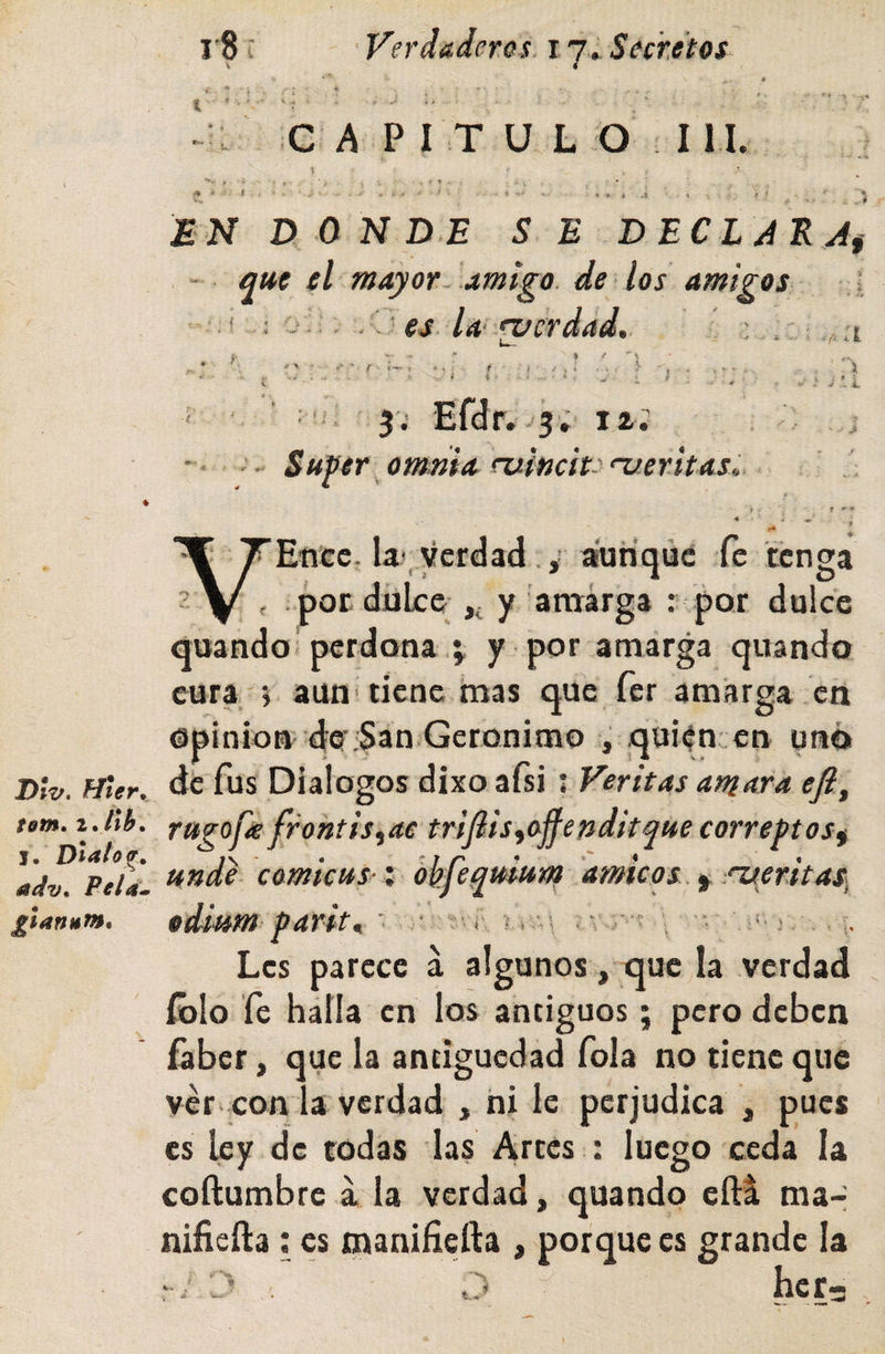 Dlv, Mter^, tom, z.llb» j. Díalo adv^ Pela^m £Íaniáf»* i8í Verdaderos 17» Secretos C A P I T U L O I n. ^ - i EN D 0 N DE SE DECL AEAí - que el mayor, amigo, de los amigos --i « # J r i ? ' es. da' •zfcrdad. ■‘7' a (■ í , i j u 5'; Efdr. -j'; 12; : Su^er ommA ruitichenjeritas^ i e *' * í* * Ente. la? verdad ,' aunque fe tenga , por dulce- ,j y amarga : por dulce quando; perdona j y por amarga quando eura 5 aun‘ tiene mas que fer amarga en Opinión 4e :San Gerónimo , quitn en uñó de fus Diálogos dixo afsi : Veritas amara efi, ragoüs frohtis^ae tríflis^ojfendkque correftos^ unde comicus-', hhfequlum dmicos.^-^eritaS) odium paritr ■ ■: ?-r, ?, .&lt;• &gt; Les parece á algunos, que la verdad íblo fe halla en los antiguos; pero deben faber, que la antigüedad fola no tiene que ver con la verdad , ni le perjudica , pues es ley de todas las Arces : luego ceda la coftumbre a la verdad, quando eftá ma- niíienia: es maniñeña , porque es grande la C’ .. O her-5