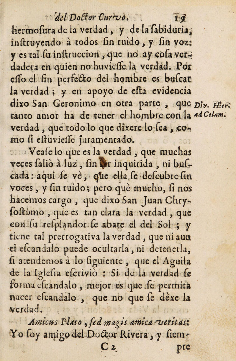 ^del'DoSíor Currvé. Kcrmofura de la verdad, y dcla fabidüria,' inftruycndo á todos fin ruido, y fin voz; y es cal fu inftruccion , que nd ay cofa ver;* dadcfá en quienjno'huvieí&amp;.la vcrd'ád;,.P<jc cffo el fin pcrfedko del hombic es buícaf la verdad y en apoyo de efia evidencia dixo San Gerónimo en otra parte , que Jittfi, tanto amor ha de tener el-hombre con la % verdad , que todo lo que dixere lo íca ,,co¬ rno fi eítuvicíTe Juramentado'. • • j Veafe lo que es la verdad , que muchas veces falib a luz , fin^r inquirida , ni bufi- cádá: aqui >fe ve , ' qtic cUa fe dcícubre fin voces, y fin ruido; pero qué mucho, fi nos hacemos cargo , que dixo San Juan Chry- foftómo , que es tan clara la verdad , que ,eofi_fu refpJandor íe abate el del Sol ; y tiene tal prerrogativa la verdad , que ni aun el efcandalo puede ocultarla, ni detenerla, fi atendemos á lo figuiente , que el Aguila dé la Iglefia cícrivid : Si de. la verdad líe forma efcandalo, mejor, es. que .fe pertiiiu nacer efcandalo , que no que fe déxc la Verdad. , * Amietts FUto ffed ma^is amica n/erttas: Yo foy aniigp dcl Doílor Rivera,-y fiem- C z . prc