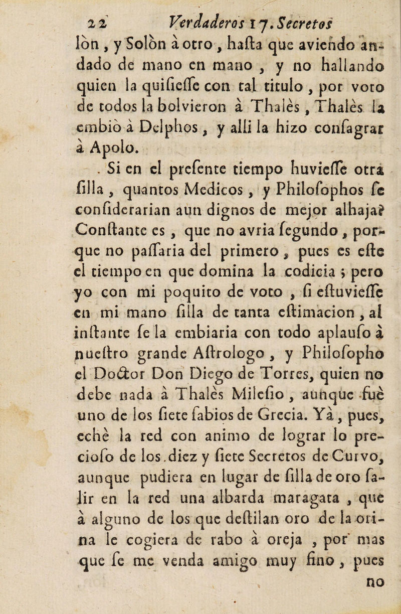 Ion , y Solón áotro , hafta que avichcfo an¬ dado de mano en mano , y no hallando quien la quifieíTe con tal titulo , por voto de todos la bolvieron á Thaiés, Thalés la cmbib á Dclphos, y alli la hizo confagrat a Apolo. . Si en cl prefentc tiempo huvicíTe otrá filia , quantos Médicos ,'y Philofophos fe confiderarian aun dignos de mejor alhaja? Confiante es, que no avria íegundo, por¬ que no paíTaria del primero, pues es eftc cl tiempo en que domina la codicia ; pero yo con mi poquito de voto , cfluvieíTc en mi mano fula de tanta eftimacion , al inflante fe la embiaria con todo aplaufo á nucílro grande Aflrologo , y Philofopho el Do¿lor Don Diego de Torres, quien no debe nada á Thalés Milcfio , aunque-filé uno de los fíetefabiosde Grecia. Ya, pues, eché la red con animo de lograr lo pre- ciofo de los.diez y fíete Secretos de Curvo, aunque pudiera en lugar de filia de oro fa- lir en la red una albarda maragata , que a alguno de los que deílilan oro de la ori¬ na le cogiera de rabo á oreja , por' mas que fe me venda amigo muy fino, pues no