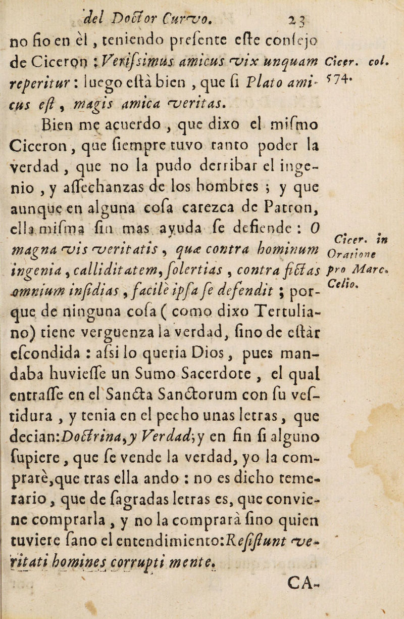 del DoSíor Cm'uo, 2? no fio en él, ccnicndo prefcntc efi-e coníejo de Cicerón ; Vfnifsimm amictts a/ix unquam Cker. col. reperitttr: luego eftá bien , que íi Flato ami' ^74* cus e[l, tTijigis amica &lt;~ueritas. Bien me acuerdo ., que dixo el mifmo Cicerón , que fiemprc tuvo tanto poder la verdad , que no la pudo derribar el inge¬ nio , y aíTechanzas de los hombres ; y que aunque en alguna cofa carezca de Patrón, clla.mifma fin mas, av.uda íc defiende: 0 ^ , . Cien, tn magna uis njentatis ^ qua contra hominum Oratione ingenia, calliditatem^ folertias , contra finías pro Mare. ^mnium infdias ufadle ipfa fe defendit; por- que. de ninguna cofa ( como dixo Tertulia¬ no) tiene vergüenza la verdad, fino de eftár efeondida : afsi lo queria Dios, pues man¬ daba huvieíTe un Sumo Sacerdote , el qual cntraíTc en el'Saníta San¿torum con fu vef- tidura , y tenia en el pecho unas letras, que decian:Da0r/»&lt;í,^ Verdad\y en fin fi alguno Tupiere, que fe vende la verdad, yo la com- praré,que tras ella ando : no es dicho teme¬ rario , que de fagradas letras es, que convie¬ ne comprarla , y no la comprará fino quien tuviere íano el cntendimicnto:Rc/^«»í nie- ritati homine¿ corrupti mente.