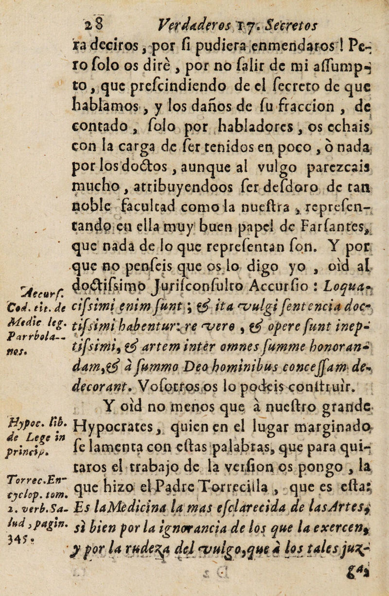 2 8 verdaderos;T:Y‘ Secretes ^ ra deciros ,'por fi pudiera .enmeridarosi Pc-^ ro folo os diré , por no falir de rai aíTump^ to, &lt;juc prcfcindicndo de cl fecrcto de que hablamos i y los danos de fu fracción , de contado , Tolo por habladores, os echáis, con la carga de fer tenidos en. poco , b nada, por los dodtos, aunque al vulgo parezcáis mucho, atribuyéndoos rer derdoro de tan noble facultad como la nueñra j reprcren- tandoicn ella muy'buen papel de Farfantes,; que nada de lo que reprefentan fon. Y por que no penfeis que os.lo digo yo , oíd al Juriíconfulto Accurfio : Loqua^ C«tl.tlt.de ctfsmienimita 'vttígffentencíadoc- jtg’ tifsimi hahenturije njcre , opere funt ínep- ms. tjfsimt artem intir omnes fumme honoran^d' dam^i^ a fumma Dea hominibus concejfam- de-, decorant. Vofocros&lt;os lo pockisxonltruír. Y oíd no menos que á nueftro grande fíypec. /i6. Hypocrates,. quien en el lugar marginadev pUm. *’* he lamenta con eftas'palabras, que para qui¬ taros el trabajo de la yctiion qs pongo , la tyclop to 'm que hizo el Padre Torrcciíla , que es efta^ a. vtrb.Sa. Es UMedicinA la mas efclarecida de lasArtes^ si hien por la ignorancia de los que la exercen^ ■y por la rudeza del n/ulrOiqued los tales juzp Torrec.Eff 34? * r •