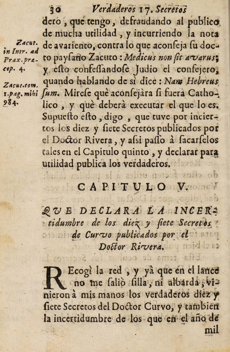 Zacuf. $n Imr, ad Prax.préd- Zdcut^tom, \i*pag^ mihi 9?4&gt; I o, Verdaderds Y']. Secretos dcró , que tengo, defraudando al publiccí, de mucha utilidad , y incurriendo a nota de avariento, contra 16 que aconfeja fu doc¬ to payfatío Zacuto: Medicns non ¡it a^Varusi y. eflo‘confeírandoíe judio ci confejero, quando hablando de si dice : Kam Hebretts^ ptm, Mirefe que aconfejára íi fuera Catho- lico , y qué deberá cxecutar el que lo es. Supuefto efto, digo , que tuve por incier¬ tos los diez y fíete Secretos publicados por el Do&lt;3;or Rivera, y afsi paíTo á facarfelos tales en el Capitulo quinto , y declarar para utilidad publica los verdaderos. í ' i, ; i ■ ^ ^ V: C A PI T U L O y; T E DECLARA É l ' ddumbre de los dieY y fete Secretos¡ I ' de Curnjo pubUcados por et' ' Dobíor Ri&lt;uera, ^ * Ecogi la red , y yá qüc en ei láftcé _ _ no toe falip fílla/ni atoárdá í Víp nierona mis manos los vérdadc'fos diez y fíete Secretos dcl Dodor Curvo, y tafnbieti I’a inccrtídurabrc' de los qué enf' el aña dí mil