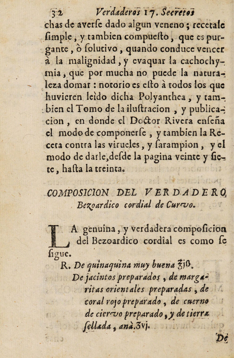 yt Verdaderos i’j. Seereioi chas de averfe dado algún veneno; recétale íimple, y también compueílo, que es pur¬ gante , b folucivo, quando conduce vcncei: á la malignidad, y evaquar la cachochy- mia j que por mucha no puede la natura-; leza domar: notorio es cll;o á todos ios que huvieren leído dicha Polyanthea, y tam¬ bién el Tomo de la iluftracion , y publica-; clon , en donde el Doílor Rivera enreña el modode componerre , y también la Re¬ ceta contra las virucles, y farampion, y el modo de daí!e,dcfdc la pagina veinte y fic’? te j hada la treinta. . &lt; COMPOSICION T&gt;EL VEKD-JD ERO, . Be^oardico cordial de Curnjo» La génuina, y Verdadera compoficioa del Bczoardico cordial es como íc figue. R. T&gt;e quinaquina muy buena ijO. De jacintos preparados , de marga- ritas orientales preparadas , de Coral rojo preparado f de cuerno de ciernjo preparado de tierra fellada, ana.Z^}- . }