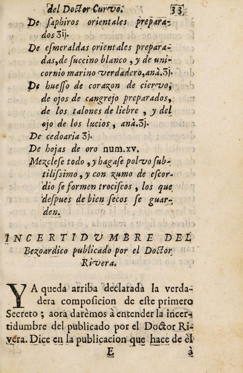 « % Pe fdphiros orientales fisfáTit- ■; - -,. í/í?j3ij- r 1 Pe efmeralias orientales prepara.^ das fie Jkccino blanco de uni~ j cornio marino ^erdadero^ana.o]&gt; ‘ b Pe huejfo de corazón de cier‘~uOf- S de ojos de cangrejo preparados^ , rr de los talones de liebre , y del } ojo de los lucios i ana.o)‘ i ' Pe cedoariaZ)- ' &gt; Pe hojas de oro num.xv, ; Mezcle fe todo ,yhagafe pol^o fub' ‘ tilifsmo, y con %umo de efeor* dio fe formen trecifeos , los que^ f defpues de bien fetos fe guara t — • 'INCEKTTP V M B R E PEL BeTtparddco publicado por el PoUor? '*' • •Ribera» ' A queda' arriba déclaradá la verda- § dera compofidon de cftc primero Secreto ; aorá daremos áeritendcrla iticcr-i tidumbre del publicado por el Dodor Rir ydra. Dice cu la publicación que hace de éb i 4