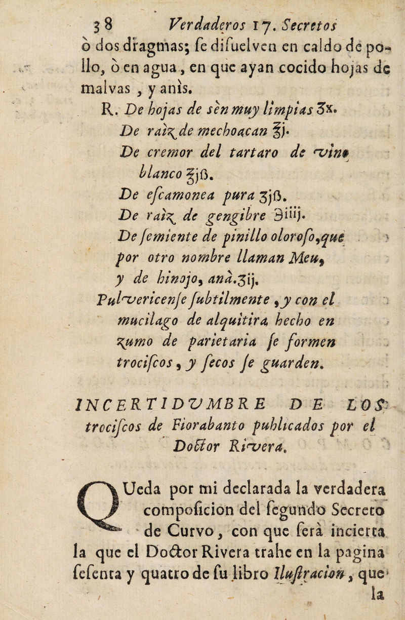 o dos dragnias; fe difuclvcn en caldo de po¬ llo, o en agua, en que ayan cocido hojas de malvas , y anís. R. De hojas de sen muy limpias De ral'^de mecho acan f )• De crémor del tártaro de njino blanco 5j0. De efeamonea pura 3ÍO. De raiT^ de gengihre De¡emiente de pinillo olorofoyqué . &gt; por otro nombre llaman Meu^ y de hinojo^ Tul'^ericenje fubtilmente ¡y con el ' mucilago de alquitira hecho en ^mo de parietaria fe formen trocifeos, y [ecos je guarden. INCERTI DVMBRE D E LOS'^ — t trocifeos de Fiorabanto publicados por el DoEtor Rinjera, QUeda por mi declarada la verdadera compoíicion del fegundo Secreto ' de Curvo, con que fera incierta la que el Dodor Rivera trabe en ia pagina fefenta y quatro de fu libro llujlración, que ia l