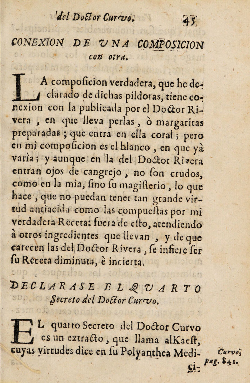 'del DoBot CuY^Qi 1 \ CONEXION DE VNA COMPOSICION con otra* t La compofidon verdadera, que he dc-j clarado de dichas pildoras, tiene co¬ nexión con la publicada por el Dodor Ri¬ vera , en que lleva perlas, b margaritas preparadas j que entra en ella coral j pero en mi compoficion es el blanco , en que ya varía; y aunque en la del Dodor Ribera entran ojos de cangrejo , no fon crudos, como e^ la mía, fino fu magifterio, lo que hace , que no puedan tener tan grande vir¬ tud antiacida' como las compuertas por mi Verdadera Receta: fuera de crto, atendiendo a otros ingredienres que llevan , y deque carecen las dcl,Do&lt;rtor Rivera , íh infiere ícr fu Receta diminuta, e incierta. V ‘declarase EL^VARTO Secreto del DoSíor Curnjo, El quarto Secreto del Dodor Curvo es un extrado, que llama alKaeft, cuyas virtudes dice en fu Polyanthea Mcdi- sl- Curvú] f»g. 841.