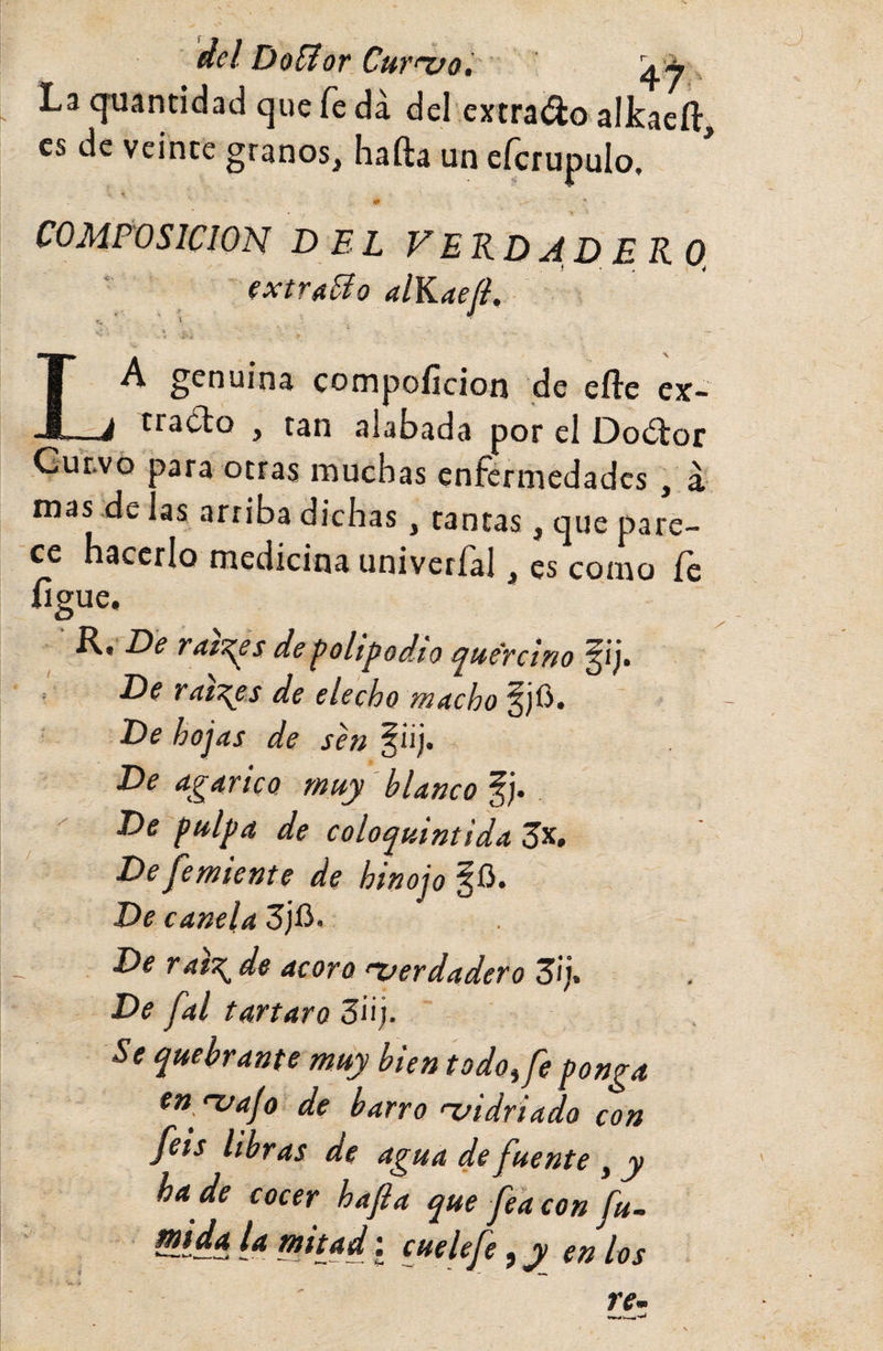 del DofJor Cur‘‘vo.' La qtiantidad que fe da del extravio alkaeft, es de veinte granos, Iiafta un eícrupulo. T * * COMPOSICION DEL VERDADERO, ■ extrado alKaefl, A genuina compofícion de eíle cx- -1 tra¿to , tan alabada por el Doétor Gutvo ?ara otras muchas enfermedades, á mas de las arriba dichas, tantas, que pare¬ ce hacerlo medicina univerfal, es como íe figue. Rt De ratT^s de polipodio ¿ptte'Tcino , De raíces de elecho macho f jü. De hojas de sen §¡ij. De agárico muy blanco De pulpa de colo^uintidaZy^» De fe miente de hinojo De canela 3jfi. De rat\de acoro 'Verdadero Zr)% De fal tártaro 3ii;. Se quebrante muy bien todo, fe ponga en/vajo de barro &lt;vidriado con feis libras de agua de fuente , y ha de cocer hafia que fea con fu- ^íáñ. i* f”itjd; cuelefe, y en los