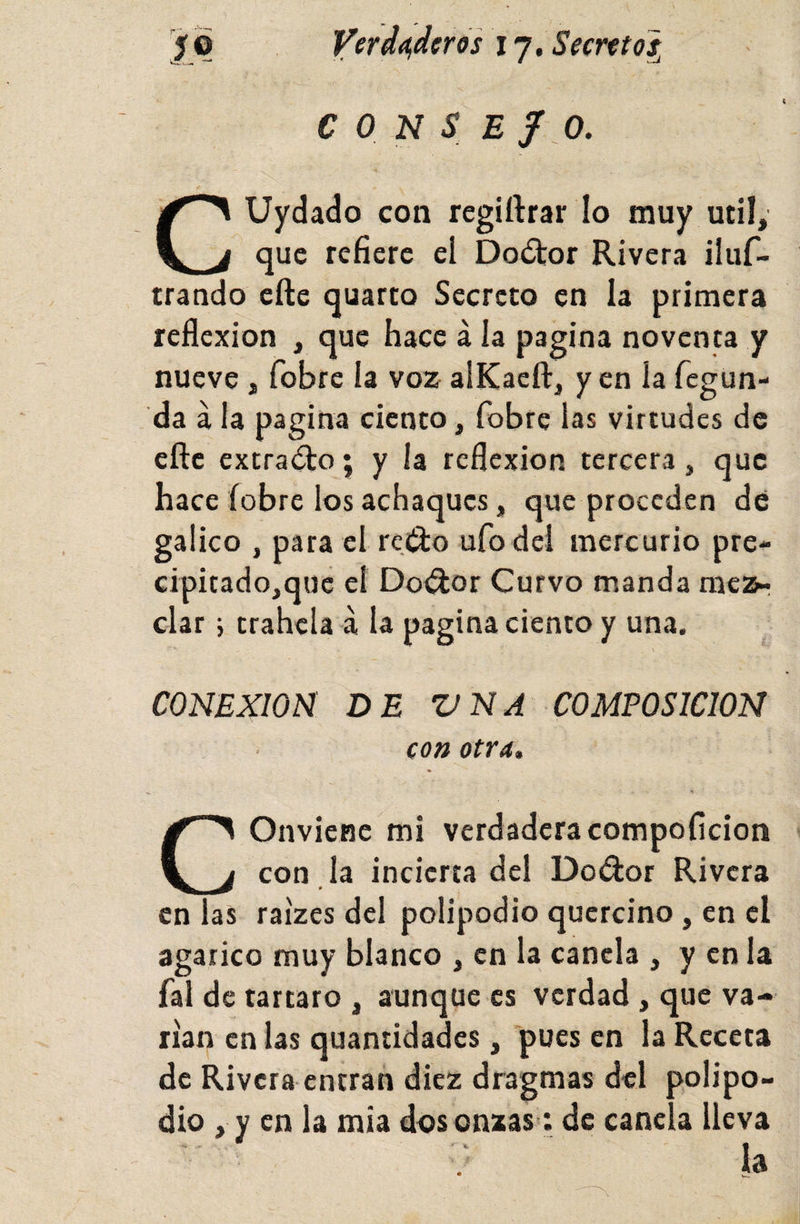 ¿o Ver dosier os 17. Secreto^ CONSEJO. CUydado con regiftrar lo muy mil, que refiere el Doítor Rivera iluf- trando cfte quarto Secreto en la primera reflexión , que hace á la pagina noventa y nueve, fobre la voz alKaeft, y en la fegun- da á la pagina ciento, fobre las virtudes de cfte extracto; y la reflexión tercera, que hace fobre los achaques, que proceden dé gálico , para el reí^o ufo del mercurio pre- cipitado,quc el Doílor Curvo manda mezr ciar j trahcla á la pagina ciento y una. \ CONEXION DE VNA COMPOSICION con otra. Conviene mi verdaderacompoficion con . la incierta del Dodor Rivera en las raizes del polipodio qucrcino, en el agárico muy blanco , en la canela , y en la fal de tártaro , aunque es verdad , que va¬ rían en las quantidades, pues en la Receta de Rivera entran diez dragmas del polipo¬ dio , y en la mía d&lt;?s onzas; de canela lleva ; la