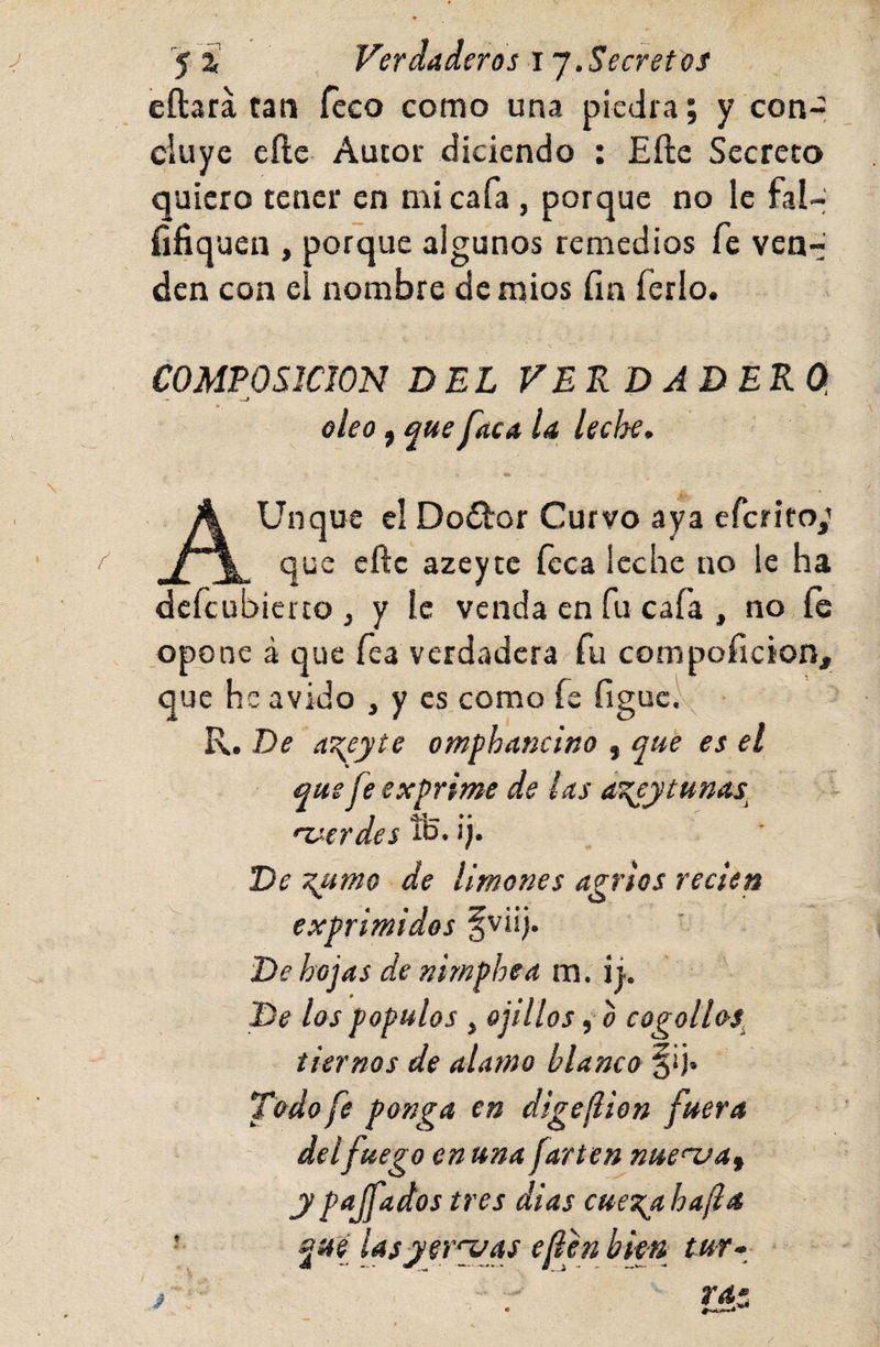 jf í Verdaderos ij.Secretos eftara tan Teco como una piedra; y coor ciuye cíle Autor diciendo ; Efte Secreto quiero tener en mi cafa, porque no le fal- fifiquen , porque algunos remedios fe ven-: den con el nombre dcmios fin ferio. COMPOSICION DEL VERDADERO. — oleo, ^ue faca la leche. AUnque el Doílor Curvo aya efcrito/ que efte azeytc ícca leche no le ha dcfcubierco ¡ y le venda en fu cafa , no fe opone á que fea verdadera fu compoficion, que he ávido , y es como fe figuc.^^ R. De aT^eyte omphancino , que es el que fe exprime de ¡as á^y tunas. •verdes íh- i)* De ■x.umo de limones agrios recien exprimidos fviij. De hojas de nimphea m. i i. De los populas ¡ ojillos, o cogollos. tiernos de alamo blanco §‘j» Todo fe ponga en digeflion fuera del fuego en una farten nuenja^ y p^Jf^dos tres dias cuetyi ha(la que lasyeryas efien bim tur- /