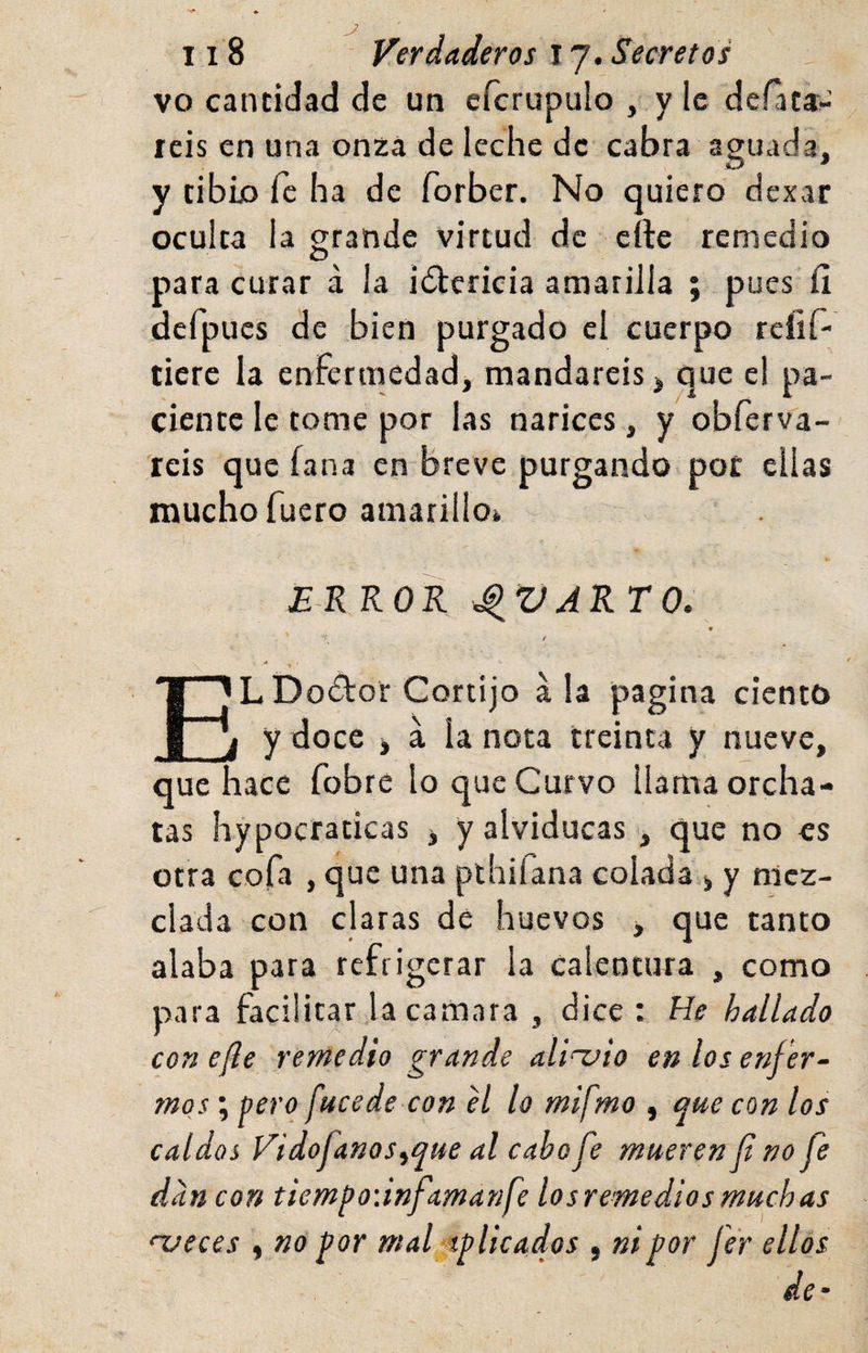 vo cantidad de un efcrupulo , y le derata- rcis en una onza de leche de cabra aguada, y tibio fe ha de forber. No quiero dexar oculta la grande virtud de cíle remedio O .para curar á la iólcricia amarilla ; pues íi defpucs de bien purgado el cuerpo rcíif- tierc la enfermedad, mandareis, que el pa¬ ciente le tome por las narices, y obferva- reis que fana en breve purgando pot ellas mucho fuero amarillo^ EKKOR ^VARTO, LDodtor Cortijo ala pagina ciento y doce &gt; a la nota treinta y nueve, que hace fobre lo que Curvo llama orcha- tas hypocraticas &gt; y alviducas, que no es otra cofa , que una plhiíana colada y mez¬ clada con claras de huevos , que tanto alaba para refrigerar la calentura , como para facilitar la camara , dice: He hallado con efle remedio grande ali~uio en los enf 'er- moj ; pero fucede con el lo mifmo , que con los caldos Vidofanos^que al cabo fe mueren f no fe dan con tiempoiinfamanfe losremediosmuchas njeces ^ no por mal ■aplicados , ni por fer ellos de-