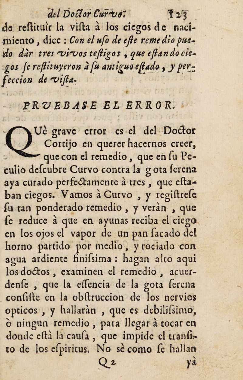 del Do^orCítf'ifé, Ta'l’ da rcftituír la villa á los ciegos de naci¬ miento , dice : Con el ufo de efle remediopue-, do dar tres ^¡ruos tejligos , que efiando cie¬ gos fe ref huyeron a fu antiguo efíado | y per¬ fección de *vifi a ^ TKV EBASE EL EKKOE. Ue grave error es el del Doélor Cortijo en querer hacernos creer, que con el remedio, que eii fu Pe¬ culio defeubre Curvo contra la gota íerena aya curado pcrfcélamente á tres , que efta- ban ciegos. Vamos a Curvo , y regiílreíc fu tan ponderado remedio , y verán , que fe reduce á que en ayunas reciba el ciego en los ojos el vapor de un pan facado del horno partido por medio, y rociado con agua ardiente finiísima : hagan alto aquí losdoólos, examinen el remedio, acuer- denfe , que la eífencia de la gota ferena confille en la obílruccion de los nervios Opticos , y hallarán , que es debilifsimo, b ningún remedio , pata llegar á tocar en donde eílá la caufa , que impide el tranfií- to de los efpiritus. No se como fe hallan Q_i ya