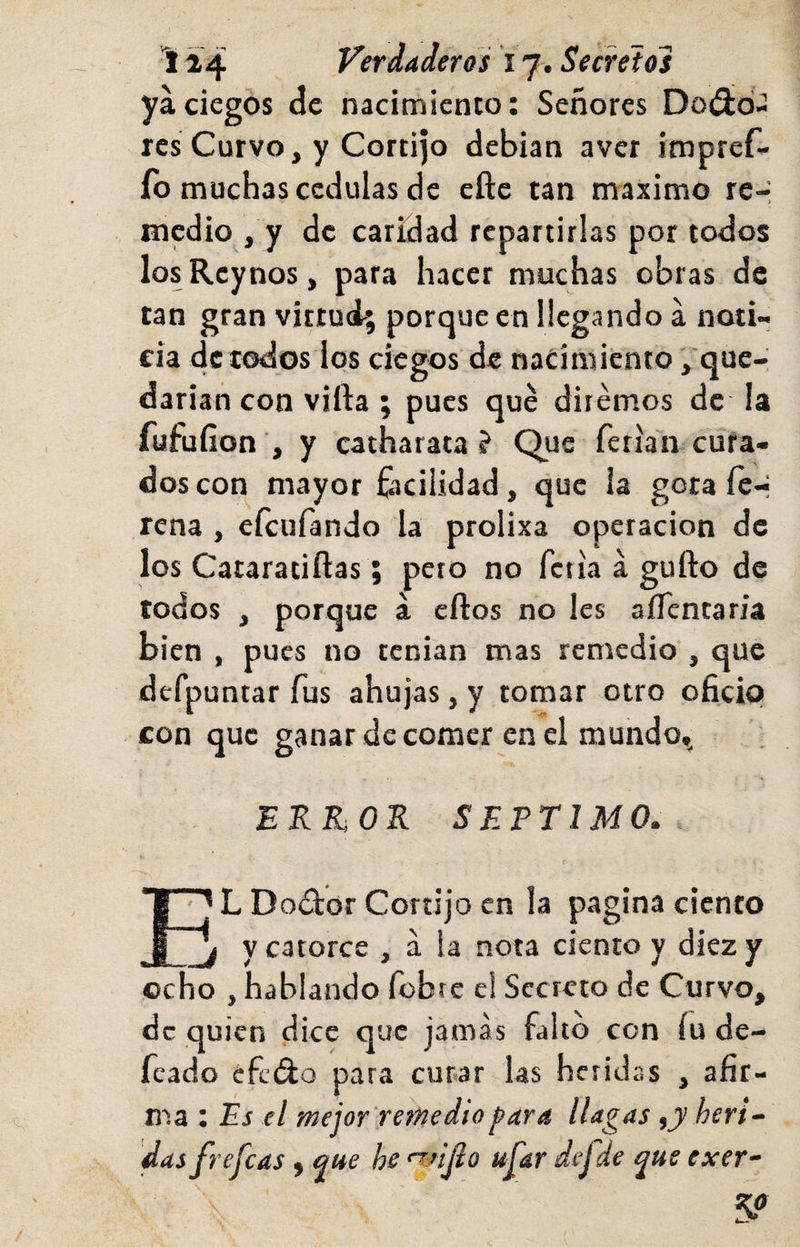 ya ciegos de nacimiento: Señores Doiíid- ics Curvo, y Cortijo debian aver impref- fo muchas cédulas de eftc tan máximo re-í medio , y de caridad repartirlas por todos losRcynos, para hacer muchas obras de tan gran vittuol; porque en llegando á noti¬ cia de todos los ciegos de nacimiento ,'que-, darían con villa ; pues qué diremos de la fufufion , y catharata ? Que ferian enfa¬ dos con mayor fijcilidad, que la gota íe-j tena , efeufando la prolixa operación de los Cataraiiftas; peto no feria á gufto de todos , porque á ellos no les aíTentaria bien , pues no tenían mas remedio , que defpuntar fus ahujas, y tomar otro oficio con que ganar de comer en el mundo,^ ERRiOR SEPTIMO. L Doctor Cortijo en la pagina ciento y catorce , á !a nota ciento y diez y ocho , hablando fobte el Secreto de Curvo, de quien dice que jamas falto con íu de- feado éfcíflo para curar las heridas , afir¬ ma : Es el mejor 'remedio j?ara llagas ,jy herí-- das frejeas, que he ujar defUe que exer^