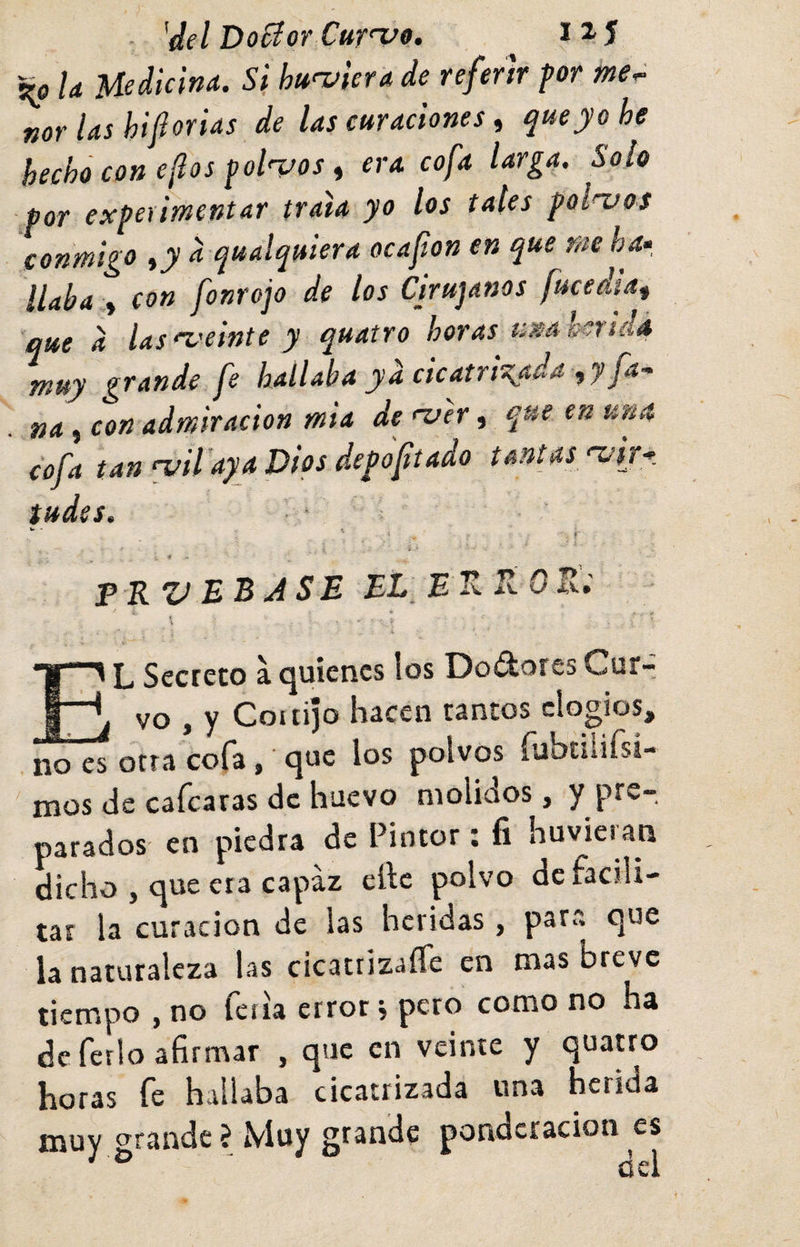 U Medicina. Si hurviera de referir for me^ ñor las hiforUs de las curaciones, que yo he hecho con eftos ^ol<vos t era cofa larga. Solo por experimentar traía yo los tales polacos conmigo a qualquiera oca fon en que me ha* liaba > con fonrojo de los Cirujanos fucedia^ que a las^'cinte y quatro horas umhsndá muy grande fe hallaba ya cicatrizada ,y fa-^ na, con admiración mia de njer, que en una cofa tan wil'aya Dios depofiado tantas ‘Vij* tudes. • ‘ •f frvebjse el erRoJxt * * El Secreto a quienes los Dodores Cur¬ vo , y Cottijo hacen tantos elogios, no es otra cofa, que los polvos rubtílifsi- ' mos de cafcaras de huevo molidos, y pre¬ parados en piedra de Pintor; fi huvieian dicho , que era capaz elle polvo de facili¬ tar la curación de las heridas, para que la naturaleza las cicatrizafle en mas breve tiempo , no fciia error, pero como no ha de ferio afirmar , que en veinte y quauo horas fe hallaba cicatrizada una herida muy grande ? Muy grande ponderación es