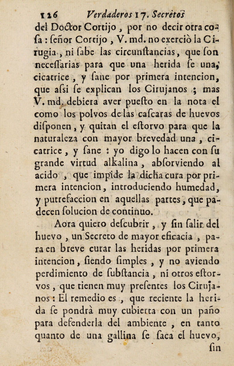 dcl Do£lor Cortijo , por no decir otra co-, fa : feñor Cortijo , V. tnd. no excrció la Ci- fugia-, ni fabo las circutiftancias, que fon neceíTarias para que una herida le una,’ cicatrice , y fane por primera intención, que afsi fe explican los Cirujanos mas y. md, debiera avef puefto en la nota el como los polvos de las’cafcaras de huevos difponenjy quitan el eftorvo para que la naturaleza con mayor brevedad- una , ci¬ catrice , y fane % yo digo lo hacen con fu grande virtud alkalina, abforviendo al acido i qüe impide la/ dicha cura poi pri¬ mera intención, introduciendo humedad, y putrefacción en aquellas partes, que pa¬ decen folucion de continuo. Aora quiero defeubrir ,, y fin falir, del huevo , un Secreto de mayor eficacia , pa¬ ra en breve curar las heridas por primera intención, fiendo fimples , y no aviendo perdimiento de fubftancia , ni otros eftor- vos, que tienen muy prefentes los Ciruja¬ nos : El remedio es , que reciente la heri¬ da fe pondrá muy cubierta con un paño para defenderla del ambiente , en tanto quanto de una gallina fe faca el huevo, fin