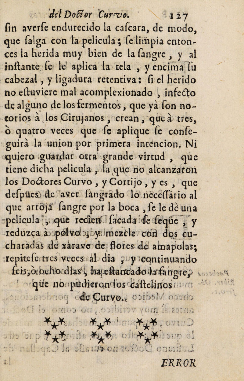 delDo^er Cut'^o, ' &gt;127 fin avctfe endurecido la cafcara, de modo, que Taiga con la película; fe limpia enton¬ ces la herida muy bien de la fangre , y al inftante fe» le’ aplica la'tela , y encima Tu cabezal, y ligadura retentiva: fi el herido no eftuviere mal acomplexionado infecto de alguno de los fermentos, que ya fon no¬ torios ajos Cirujanos, crean, que á tres, o quatro veces que fe aplique fe confe- guirá la unión por primera intención. Ni quiero guardar otra grande virtud , que tiene dicha pelicuja , la qüe no alcanzafo'n los Doí^ores Curvo , y Cortijo, y es , que defpücsj de^aver íángtado Id neceíTáiio al que arrdja fangre por la boca , fe le dé una ''peliculaqué rcolerí J Tacada ¡'fe'íeqüc , y reduzca á&gt;'/p0lvd .iif..y!]ime2¿:le co'ii dos cu- charádas dé xárave' deri flofes-dél amapolas; ‘repitefe.tres veces al dia yi yrcqntinuando letS'yOibch’ordías^^ hafeftandado Isfifiihgrep ’ ' que nO'püdierondos' tiaftclinosí i íH dé Curvo. I' í I * í » ■*-» » V , C--.. ^ . i ■ í. M 1 f l » r ' ? « / ’ = J ’ { ;a ' J 1.' i t C ■ ■ ’ . ^ - - - 1.1, . , c i ^ * Y* V- ’ í) r I • ./í i ^ ^ jjf J- ^ r,. j •&lt; ■ J-. * r -í , - ... :' ■ r-i . - . ® ■ I »ví jt * \ .f ,s--^ *..í i V ■* i- ■ .-.-Ww ERROR