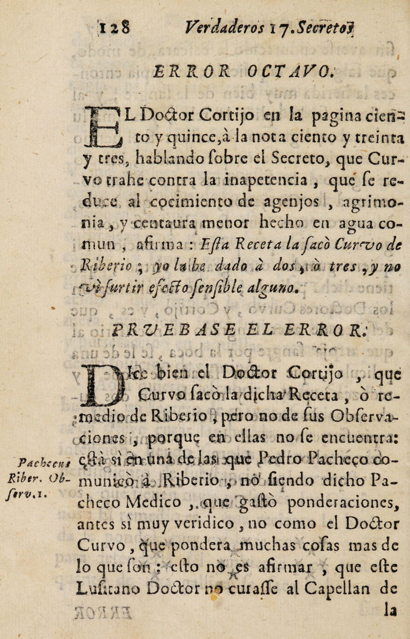 Verdaderos ij.Seerétol. Páchccu} Ríhr. Oif~ 128 ERROR OCTAVO. L Doá:or Cortijo en ía pagina cieñ2 to y quince,a la nota ciento y treinta y tres, hablando fobre el Secreto, que Cur- - vo trahe contra la inapetencia , que' fe re¬ duce al cocimiento de agenjos , agrimo¬ nia, y centaura menor hecho en agua co- , mun , afirma Bfla Receta la faca Curnjo de Ríberioyo lalbe. dado d dos,y,:a tres .¡y no i*pl-fuñir efeTío fenfibU alguno, ' *• n r . I / i ^ » / r ^ » i ■ s I í- * • ■ ‘ : í PRVEBASE EL ERROR: -3:) SI bien, el Teodor Cortijo , que -i a Curvo faco^^laídichafReceta , b re- i: mcdio.de Riberio'ípcro node fus Obferva- ciones i^aporque en* ellas no.fe encüentr.i: SI ^'íini 41C ro o éo~ munie.o^.dajRiberio yínó' fiendo dicho Pa¬ checo Medico ,.¡que 'gallo ponderaciones, antes si muy verídico , no como el Dodlor Curvo , ^'uc pondera jmuchas cofas mas de lo que fóri: 'ello nO^s afirmar y que elle Lufícano Dodtor no curaíTe al Capellán de f'* . r ■> í il O -W la