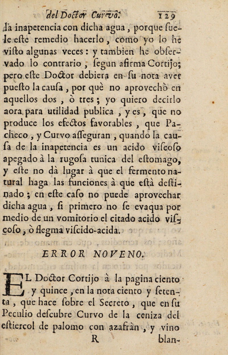 ^del ÚoSíw CÜY^a^. Ti p Ja inapetencia con dicha agua, porque fue- •le efte remedio hacerlo, como yo lo he •vifto algunas veces: y también he obfer- .vado lo contrario ; fegun afirma Cortijo; pero elle Doélor debiera en-fu nota avef pueílo la caufa , por qué no aprovecho en aquellos dos , b tres; yo quiero decirlo aoravpara utilidad publica , yes, qiie no produce los efectos favorables , que Pa¬ checo , y Curvo aíTeguran , quando la cau¬ fa de la inapetencia es un acido vifcoíb apegado á la rugofa túnica del cftomago, y eífe no da lugar a que el fermento na¬ tural haga las funciones á que efta defti- nado ; en efte cafo no puede aprovechar dicha agua , fi primero no íe evaqua por medio de un vomitorio el citado acido yifj cofo, b flegraa viícido-acida. f 'i ■ . ERROR NOVENO: El Dodor Cortijo a la pagina ciento • y quince ,en la nota ciento y fcten- ta , que hace fobre el Secreto, que en fu Peculio defcubre Curvo de la ceniza del cftiercol de palomo con azafrán , y vino R blan-*