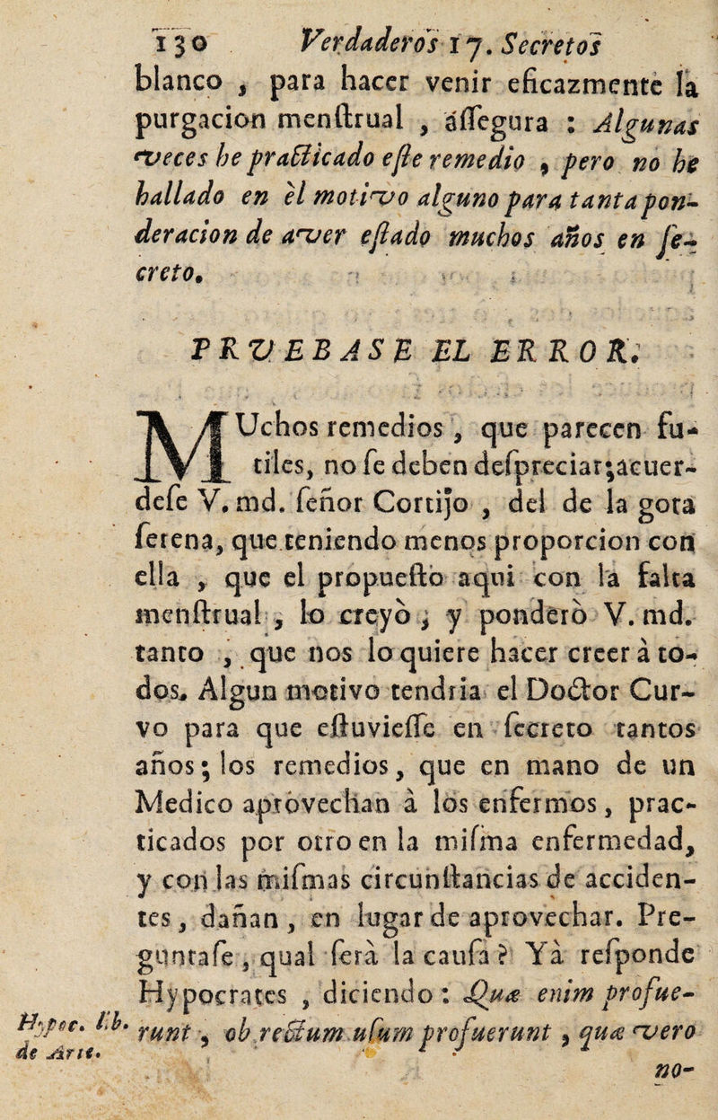 de Atíi* blanco , para hacer venir eficazmente ía purgación menftrual , áíTegura : Algunas fVeces he fraileado efle remedio , pero no he hallado en el motivo alguno para tantapon^ deracion de aver ejlado muchos años en (e~ creto, t , > TKVEBJSB el EKKOKi MUchos remedios que parecen fú¬ tiles, no fe deben derpreciar;aGuer- defe V.md.Tenor Cortijo , del de la gota fetena, que teniendo menos proporción con cija , que el propueftb aquí con l'á falta menftrual i k) creyó j y pondero V. md. tanto y, que nos lo quiere hacer creer ato- dos^ Algún motivo tendría el Doófor Cur¬ vo para que cftuvicíTe en fecreto tantos años; los remedios, que en mano de un Medico aprovechan á los enfermos, prac¬ ticados por otro en la miíma enfermedad, y con jas mifmas circunftancias de acciden¬ tes , dañan , en lugar de aprovechar. Pre- gunrafe , qual íerá la caufa ? Ya refpondc Hypocratcs , diciendo: ^u<e enim profue~ runt, oh reBum ufum profuerunt, yute vero