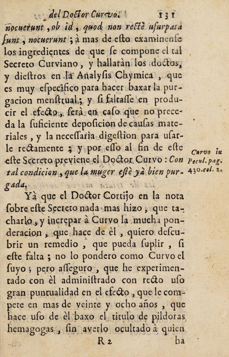 del Doííor CurruólÍ31 nocuetmt ^ ob id ^ auod non reíie ufur^atd fmt i nocmrmt; a mas de-efto examincnfc los ingredientes de que fe compone el cal . Secreto Curviano, y hallarán los .doítos,, y diedros en da'Añalyfis'Ckymica , que es muy efpeciíico para hacer baxat la,pur¬ gación menftruai; y fi.falta£re‘cn produ¬ cir el efcíS.p.i. ferá„ ^nKí:aro q^ no prece¬ da la fuficiente depoficion de caulas mate¬ riales , y la neceíTaria digcllion para ufar¬ le redámente y por elfo al fin de elle y efte Secreto previene, el Dodor. Curvo: Con pecul.pag. tal condición,f ^u€ la fnftger ejie ya hienbur- *• ^ada^ ■ i'A *1 *, -V Yá que el Dodor Cortijo en la nota fobreeflieSpetetonada-mas hizo, que ta¬ charla., y increpar á Curvo la .mucha pon-- deracipti , (jue hace de él , quiero defeu- brir un remedio , que pueda fuplir , íi eftc falta ; no lo pondero como Curvo el fuyo i pero aíTcguro , que he experimen¬ tado con él adminillrado con redo ufo gran puntualidad en elefedo , que le com¬ pete en mas de veinte y ocho años , que hace ufo de él baxo el titulo de pildoras hemagogas , fin averio ocultado á quien Rz ha ■