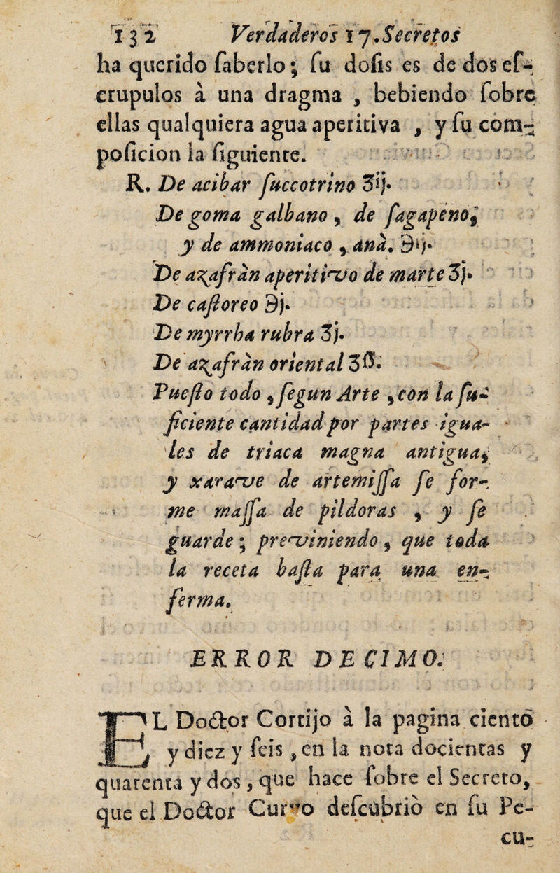 ha querido faberlo; fu dofis es de dosef-, crupulos a una ellas qualquiera poficion la figui R. De acíbar fnccotrino De goma galbana , de fagapéhol y de ammoniaco yana.B^‘ 'De a\afran aperkinifo de marte 3i* ' De cafioreo 9j. De myrrha rubra Zh ' Ded^afran oriental Tuejio todo ifegunArte ^con la ficiente cantidadp^or partes igua¬ les de triaca magna antigua^ y xaranse de artemijfa fe forr me rnajfa de pildoras t y fe guarde-^ prefiniendo ^ que toda la receta bafa para una_ en¬ ferma. a EKKOK DE CIMO: dragma , bebiendo fobrei agua apetitiva , y fu cóni-^ ente. &gt;LDodor Cortijo a la pagina ciento y diez y feis, en la nota decientas y enea y dos, que hace fobre el Secreto, ci Dodor Curvo defeubrib en fu Pe-