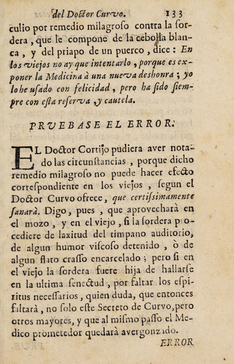 cuÜo por remedio milagrofo conrra la íor- dera , que le compone de la ccbojla blan¬ ca , y del priapo de un puerco , dice : En ios 'Z^iejos no ciy c^ue intentavlo ^'^otejue es ex¬ poner la Medicina d una nueua deshonra ; yo lo he ufado con felicidad, pero ha fdo fem-, pre con ejia rejer’zja ^y cautela, TRV EB AS E EL ERROR: k. . L Do£lor Cortijo pudiera aver nota- ^ j do las ciicunítancias , porque dicho remedio milagrofo no puede hacer efeiio correfpondientc en ios viejos , fegun el Dodor Curvo ofrece, que. certifsimamente fanard. Digo, pues , que aprovechara en el mozo , y en el viejo , fi la fordera p«o- cediere de laxitud del limpano auditorio, de algún humor viícofo detenido , b de algún flato craíTo encarcelado •, pero íi en el viejo la fordera fuere hija de hallarle en la ultima fenedud , por faltar los efpi- ritus neceíTai íos, quien duda, que entonces fritará , no Tolo elle Secreto de Curvo,pero Ciros mayores, y que al raifmo paíTo el Me¬ dico ptüinetedor quedara avergonzrdo. ^ error