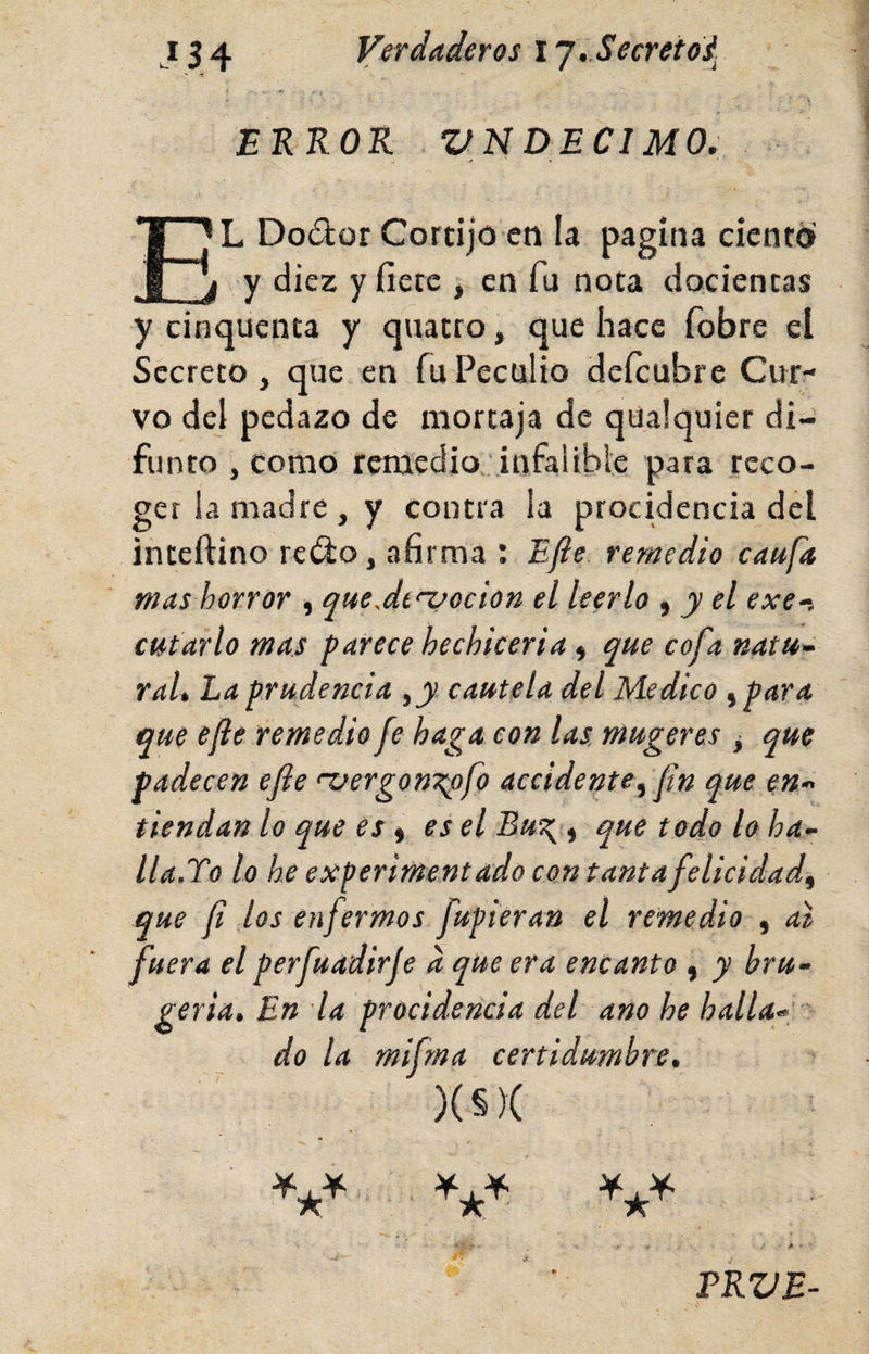 EKKOR VN DECl MO. ■* • El Dodür Cortijo cti la pagina ciento y diez y fíete , en fu nota docientas y cinquenta y quatro, que hace fobre el Secreto, que en fu Peculio deícubre Cur¬ vo del pedazo de mortaja de qualquier di¬ funto , como remedio .infalible para reco¬ ger la madre , y contra la procidencia del inteftino redo, afirma : Efte remedio caufa mas horror ■, queAtnaocion el leerlo ^ y el exe^, cU/tarlo mas parece hechicería ^ que cofa natu~ raL La prudencia ,y cautela del Medico ^para que efe remedio fe haga con las mugeres ^ que padecen efe <'vergon7^ofo accidente^ fn que en- tiendan lo que es ^ es el Eu^ ^ que todo lo ha- lla.To lo he experimentado con tanta felicidad^ que f los enfermos fupieran el remedio , al fuera el perfuadirje d que era encanto , y bru- geria. En la procidencia del ano he halla« do la mifma certidumbre, )(§)( TKVE-