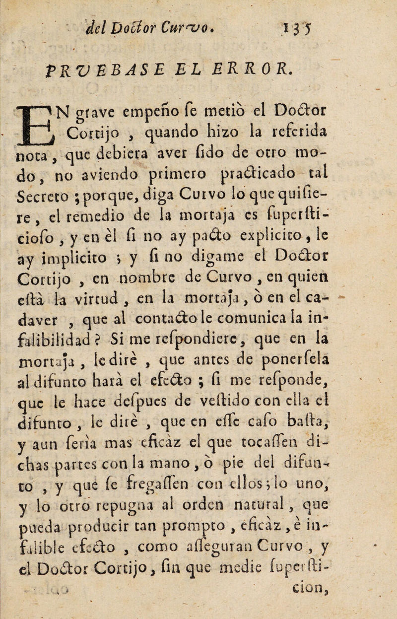 PKV BBAS E EL ERROR. En grave empeño fe metió el Do£tor Cortijo , quando hizo la referida nota, que debiera avet fido de otro mo¬ do, no aviei&gt;do primero pradicado tal Secreto ;porque, diga Curvo loquequifie- re , el remedio de la mortaja es fupettti- ciofo , y en él fi no ay pado explicico, le ay implícito •, y fino digame el Dodor Cortijo , en nombre de Curvo , en quien cftá la virtud , en la mortaja, b en el ca¬ dáver , que al contado le comunica la in¬ falibilidad? Si me refpondierc, que en la mortaja, le diré , que antes de ponerfcla a! difunto hara el efedo ; fi me refponde, que le hace defpucs de vellido con ella el difunto , le diré , que en eííc cafo baila, y aun feria mas eficaz el que tocaíTen di¬ chas partes con la mano, b pie del difun¬ to , y que le fregaflen con ellos; lo uno, y lo otro repugna al orden natural, que pueda producir tan prompto , eficaz , é in¬ falible efedo , como aíléguran Curvo , y el Dodor Cortijo, fin que medie íupetili¬ ción,