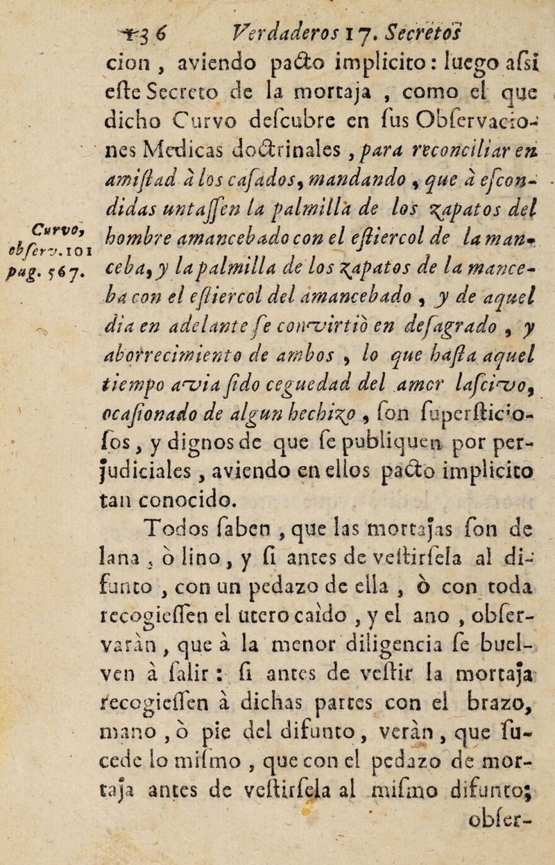 Curvo y obferzK lO pag. fój. 6 Verdaderos 17. Secretos cion , aviendo padlo implícito: luego afsi eíle Secreto de la mortaja , como el que dicho Curvo deícubre en fus Oblervacio- nes Medicas doélrinales ,para reconciliar eri amifiad d los cafados^ mandando , que d efcon~ didas untaíTen la palmill'a de los S!;apatos del hombre amancebado con el ejiiercol de la man* ceba, y la palmilla de los ^apatos de la mance¬ ba con el efliercoi del amancebado , y de aquel áia en adelante fe cotndrtio en defagrado , y aborrecimiento de ambos , lo que hafia aquel tiempo a‘~via fido ceguedad del amor lafci^o, ocaf onado de algún hechi'^ , fon faperñic’o- (os, y dignos de que fe publiquen por per¬ judiciales , aviendo en ellos pa^o implícito tan conocido. Todos faben , que las mortajas fon de lana , b lino, y (1 antes de veíliríeía al di¬ funto , con un pedazo de ella , 6 con toda rccogieíTen el Utero caído , y el ano , obfer- varan , que á la menor diligencia fe buel- ven á falir: íi antes de veílir la mortaja recegieífen á dichas partes con ei brazo, mano ,0 pie del difunto, vetan, que fu- cede lo mi mo , que con el pedazo de mor¬ taja antes de veítirfeia al mifmo difunto; obícr-