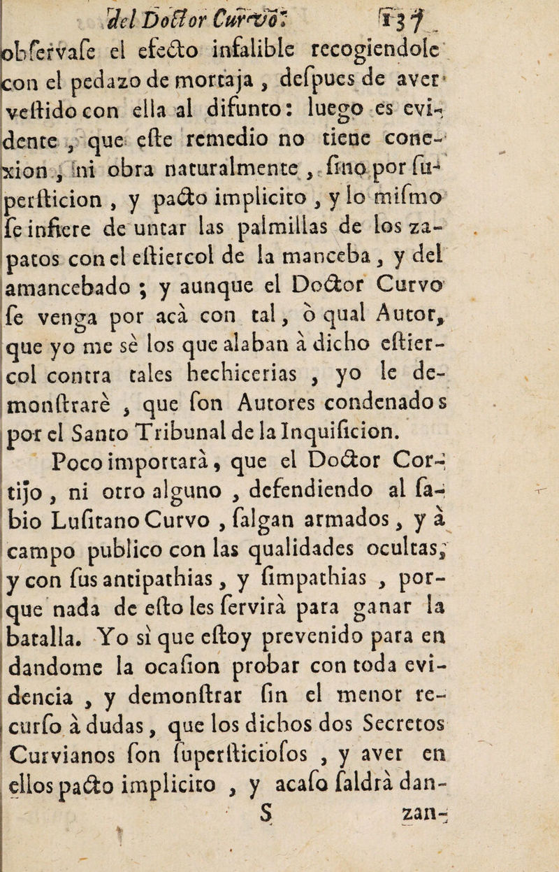 . ^elDoEíorCuf^'í obfervafe el efedo infalible recogiéndole. Icón el pedazo de mortaja , defpues de avet* vertido con ella al difunto: luego .es evi¬ dente ,'quei efte remedio no ticric conc- •xion , fni obra naturalmente ,.fino,por fu- pertticion , y pado implícito , y lo mifrao* fe infiere de'untar las palmillas de los za¬ patos con el ertiercol de la manceba, y del amancebado \ y aunejue el Dodor Curvo' íe venga por aca con tal, o qual Autor, que yo me sé los que alaban a dicho eftiet- col contra tales hechicerías , yo le de- monftraré , que fon Autores condenados por el Santo Tribunal de la Inquificion. Poco importara, que el Dodor Cor-í tijo , ni otro alguno , defendiendo al fa-í bio Lufitano Curvo , falgan armados, y á campo publico con las qualidades ocultas; y con fus antipathias, y fimpathias , por¬ que nada de erto les fervirá para ganar la batalla. Yo si que eftoy prevenido para en dándome la ocaíion probar con toda evi¬ dencia , y demonftrar fin el menor re- \ curfo á dudas, que los dichos dos Secretos Curvianos fon fupcrrticiofos , y aver en ellos pado implícito , y acafo faldra dan- I ' S zan-í