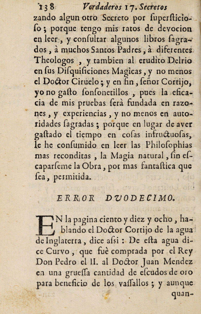 zando algún otro Secreto por fuperflkio- fo; porque tengo mis ratos de devoción en leer;, y confultar algunos libros fagra- dos, á muchos Santos Padres, á diferentes Theologos , y también al erudito Delrio en fus Difquificiones Mágicas, y no menos el Po^or Ciruelo; y en fin, feñor Cortijo, yo no gallo fonfonetillos , pues la efica¬ cia de mis pruebas ferá fundada en razo¬ nes , y experiencias, y no menos cti auto¬ ridades fagradas; porque en lugar deaver gallado el tiempo en cofas infruduofas, le he confumido, en leer las Phüofophias mas recónditas , la Magia natural, fin ef- caparfeme la Obra, por mas fantaílica que fea, permitida. • » ERRiOR DVODECIMO. En la pagina ciento y diez y ocho, ha¬ blando el Dodor Cortijo de la agua de Inglaterra, dice afsi ; De ella agua di¬ ce Curvo , ^que fue comprada por el Rey Don Pedro el II. al Dodor Juan Méndez cu una grueíía cantidad de efcudosdeoio para beneficio de los, vaíTallos; y aunque